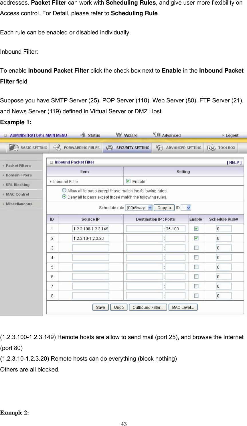  43addresses. Packet Filter can work with Scheduling Rules, and give user more flexibility on Access control. For Detail, please refer to Scheduling Rule. Each rule can be enabled or disabled individually. Inbound Filter:   To enable Inbound Packet Filter click the check box next to Enable in the Inbound Packet Filter field. Suppose you have SMTP Server (25), POP Server (110), Web Server (80), FTP Server (21), and News Server (119) defined in Virtual Server or DMZ Host. Example 1:   (1.2.3.100-1.2.3.149) Remote hosts are allow to send mail (port 25), and browse the Internet (port 80) (1.2.3.10-1.2.3.20) Remote hosts can do everything (block nothing)   Others are all blocked.    Example 2: 