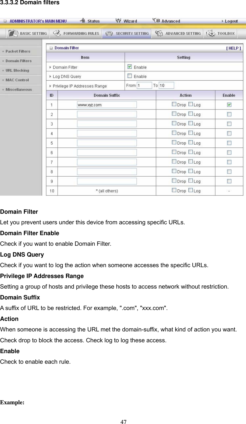  473.3.3.2 Domain filters  Domain Filter   Let you prevent users under this device from accessing specific URLs.   Domain Filter Enable Check if you want to enable Domain Filter.   Log DNS Query Check if you want to log the action when someone accesses the specific URLs.   Privilege IP Addresses Range Setting a group of hosts and privilege these hosts to access network without restriction.   Domain Suffix A suffix of URL to be restricted. For example, &quot;.com&quot;, &quot;xxx.com&quot;.   Action When someone is accessing the URL met the domain-suffix, what kind of action you want. Check drop to block the access. Check log to log these access.   Enable Check to enable each rule.     Example: 