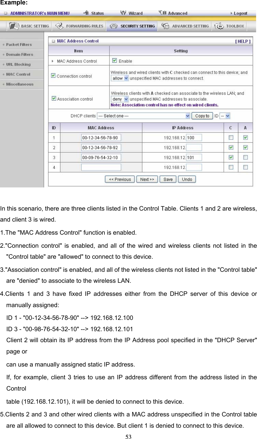  53Example:   In this scenario, there are three clients listed in the Control Table. Clients 1 and 2 are wireless, and client 3 is wired.   1.The &quot;MAC Address Control&quot; function is enabled.   2.&quot;Connection control&quot; is enabled, and all of the wired and wireless clients not listed in the &quot;Control table&quot; are &quot;allowed&quot; to connect to this device.   3.&quot;Association control&quot; is enabled, and all of the wireless clients not listed in the &quot;Control table&quot; are &quot;denied&quot; to associate to the wireless LAN.   4.Clients 1 and 3 have fixed IP addresses either from the DHCP server of this device or manually assigned: ID 1 - &quot;00-12-34-56-78-90&quot; --&gt; 192.168.12.100 ID 3 - &quot;00-98-76-54-32-10&quot; --&gt; 192.168.12.101 Client 2 will obtain its IP address from the IP Address pool specified in the &quot;DHCP Server&quot; page or   can use a manually assigned static IP address. If, for example, client 3 tries to use an IP address different from the address listed in the Control  table (192.168.12.101), it will be denied to connect to this device.   5.Clients 2 and 3 and other wired clients with a MAC address unspecified in the Control table are all allowed to connect to this device. But client 1 is denied to connect to this device.   