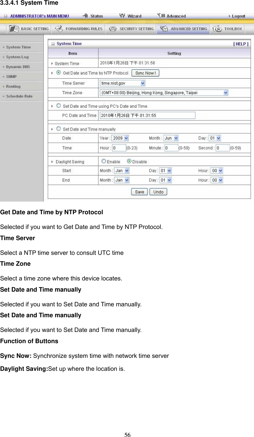 563.3.4.1 System Time  Get Date and Time by NTP Protocol Selected if you want to Get Date and Time by NTP Protocol.   Time Server Select a NTP time server to consult UTC time   Time Zone Select a time zone where this device locates.   Set Date and Time manually Selected if you want to Set Date and Time manually.   Set Date and Time manually Selected if you want to Set Date and Time manually. Function of Buttons Sync Now: Synchronize system time with network time server Daylight Saving:Set up where the location is. 