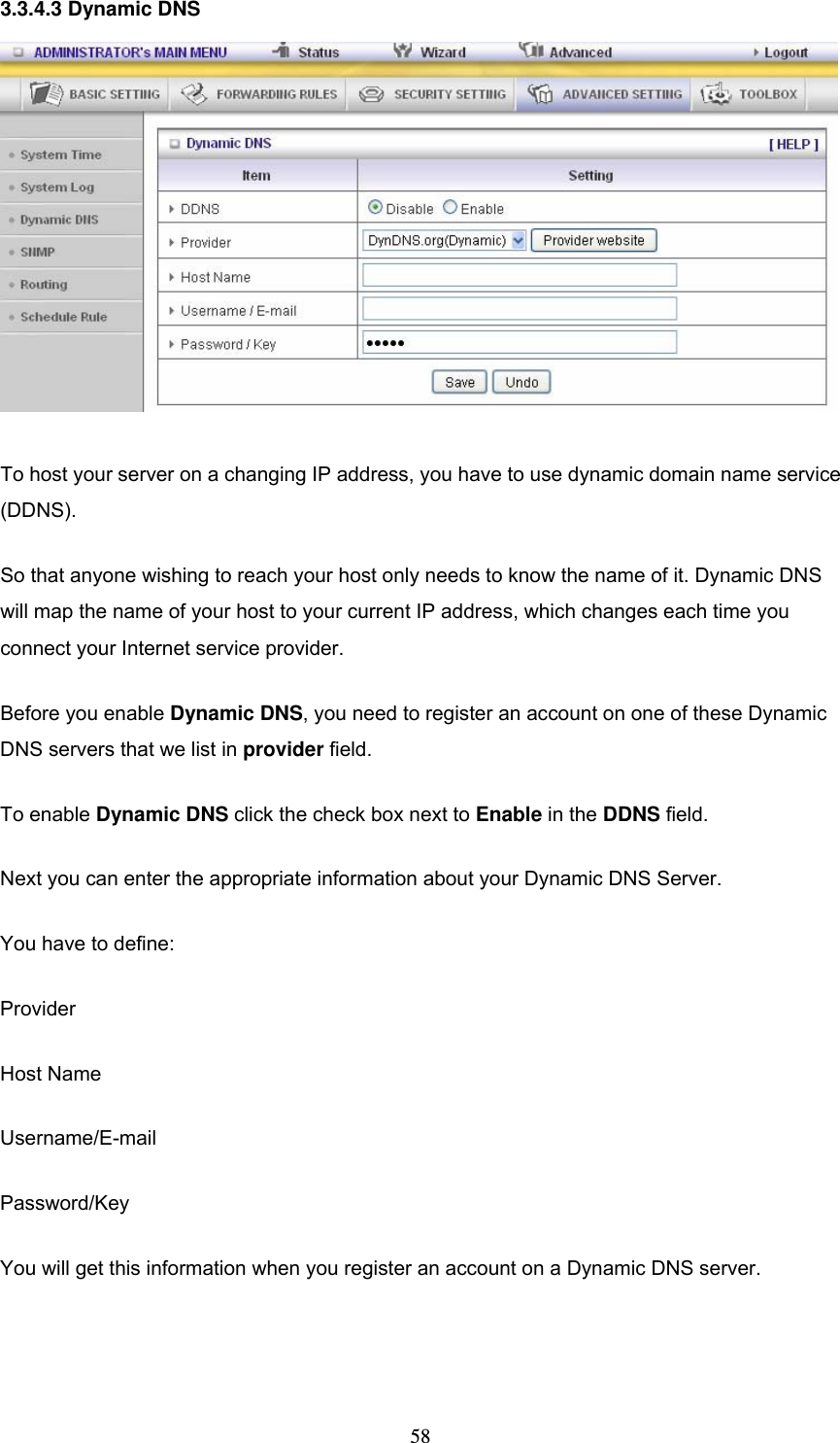  583.3.4.3 Dynamic DNS  To host your server on a changing IP address, you have to use dynamic domain name service (DDNS).  So that anyone wishing to reach your host only needs to know the name of it. Dynamic DNS will map the name of your host to your current IP address, which changes each time you connect your Internet service provider.   Before you enable Dynamic DNS, you need to register an account on one of these Dynamic DNS servers that we list in provider field.   To enable Dynamic DNS click the check box next to Enable in the DDNS field. Next you can enter the appropriate information about your Dynamic DNS Server. You have to define: Provider Host Name Username/E-mail Password/Key You will get this information when you register an account on a Dynamic DNS server.  