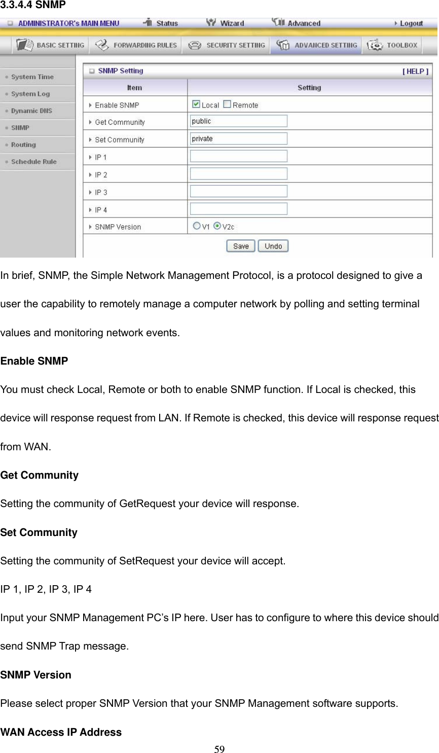  593.3.4.4 SNMP  In brief, SNMP, the Simple Network Management Protocol, is a protocol designed to give a user the capability to remotely manage a computer network by polling and setting terminal values and monitoring network events.   Enable SNMP You must check Local, Remote or both to enable SNMP function. If Local is checked, this device will response request from LAN. If Remote is checked, this device will response request from WAN.   Get Community Setting the community of GetRequest your device will response.   Set Community Setting the community of SetRequest your device will accept.   IP 1, IP 2, IP 3, IP 4 Input your SNMP Management PC’s IP here. User has to configure to where this device should send SNMP Trap message. SNMP Version Please select proper SNMP Version that your SNMP Management software supports. WAN Access IP Address   