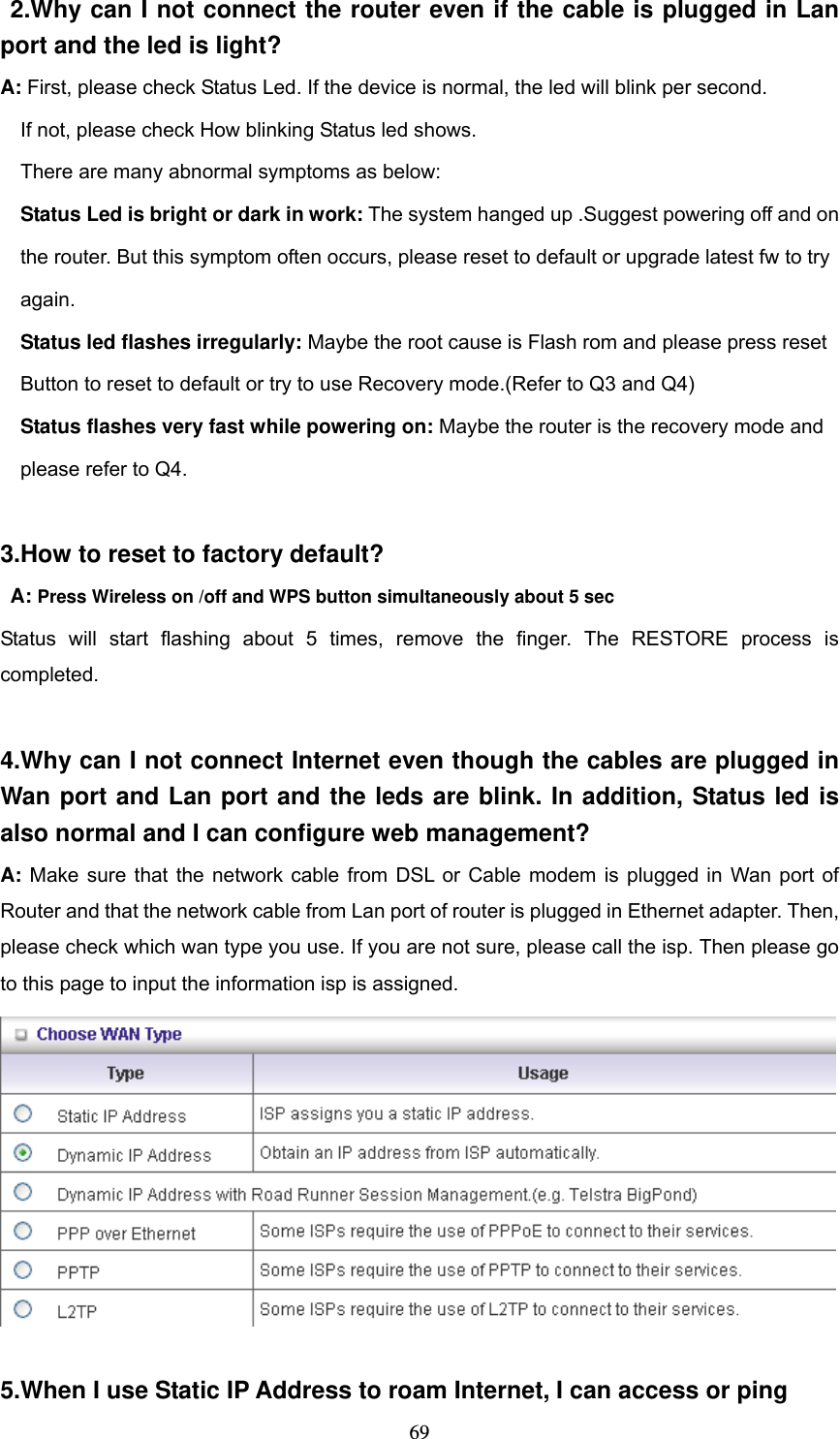  69 2.Why can I not connect the router even if the cable is plugged in Lan port and the led is light? A: First, please check Status Led. If the device is normal, the led will blink per second.     If not, please check How blinking Status led shows.     There are many abnormal symptoms as below:   Status Led is bright or dark in work: The system hanged up .Suggest powering off and on       the router. But this symptom often occurs, please reset to default or upgrade latest fw to try       again.   Status led flashes irregularly: Maybe the root cause is Flash rom and please press reset       Button to reset to default or try to use Recovery mode.(Refer to Q3 and Q4)   Status flashes very fast while powering on: Maybe the router is the recovery mode and       please refer to Q4.  3.How to reset to factory default?  A: Press Wireless on /off and WPS button simultaneously about 5 sec Status will start flashing about 5 times, remove the finger. The RESTORE process is completed.  4.Why can I not connect Internet even though the cables are plugged in Wan port and Lan port and the leds are blink. In addition, Status led is also normal and I can configure web management? A: Make sure that the network cable from DSL or Cable modem is plugged in Wan port of Router and that the network cable from Lan port of router is plugged in Ethernet adapter. Then, please check which wan type you use. If you are not sure, please call the isp. Then please go to this page to input the information isp is assigned.   5.When I use Static IP Address to roam Internet, I can access or ping 