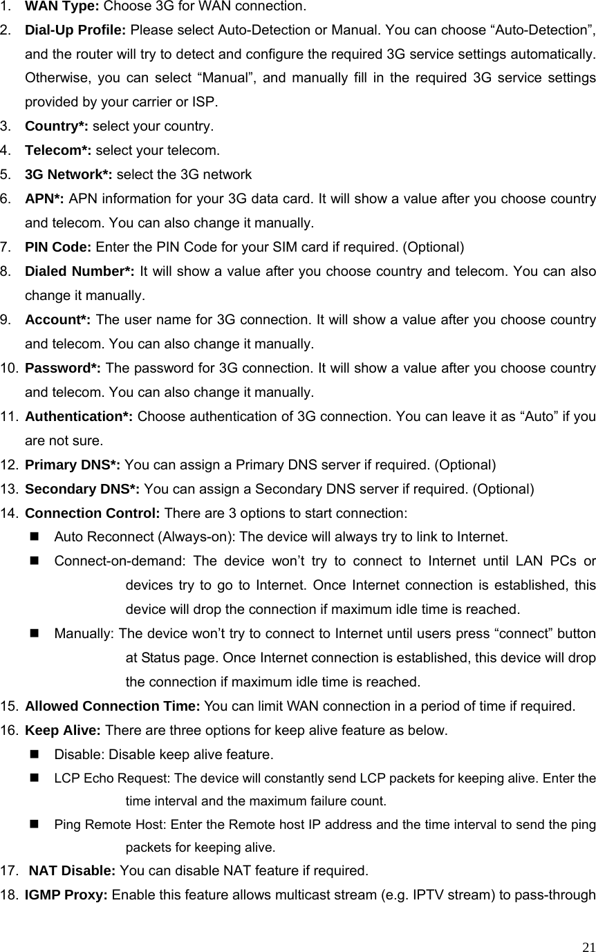  211.  WAN Type: Choose 3G for WAN connection. 2.  Dial-Up Profile: Please select Auto-Detection or Manual. You can choose “Auto-Detection”, and the router will try to detect and configure the required 3G service settings automatically. Otherwise, you can select “Manual”, and manually fill in the required 3G service settings provided by your carrier or ISP. 3.  Country*: select your country. 4.  Telecom*: select your telecom. 5.  3G Network*: select the 3G network 6.  APN*: APN information for your 3G data card. It will show a value after you choose country and telecom. You can also change it manually. 7.  PIN Code: Enter the PIN Code for your SIM card if required. (Optional) 8.  Dialed Number*: It will show a value after you choose country and telecom. You can also change it manually. 9.  Account*: The user name for 3G connection. It will show a value after you choose country and telecom. You can also change it manually. 10.  Password*: The password for 3G connection. It will show a value after you choose country and telecom. You can also change it manually. 11.  Authentication*: Choose authentication of 3G connection. You can leave it as “Auto” if you are not sure.   12.  Primary DNS*: You can assign a Primary DNS server if required. (Optional) 13.  Secondary DNS*: You can assign a Secondary DNS server if required. (Optional) 14.  Connection Control: There are 3 options to start connection:     Auto Reconnect (Always-on): The device will always try to link to Internet.       Connect-on-demand: The device won’t try to connect to Internet until LAN PCs or devices try to go to Internet. Once Internet connection is established, this device will drop the connection if maximum idle time is reached.   Manually: The device won’t try to connect to Internet until users press “connect” button at Status page. Once Internet connection is established, this device will drop the connection if maximum idle time is reached. 15.  Allowed Connection Time: You can limit WAN connection in a period of time if required. 16.  Keep Alive: There are three options for keep alive feature as below.   Disable: Disable keep alive feature.  LCP Echo Request: The device will constantly send LCP packets for keeping alive. Enter the time interval and the maximum failure count.  Ping Remote Host: Enter the Remote host IP address and the time interval to send the ping packets for keeping alive. 17.  NAT Disable: You can disable NAT feature if required. 18.  IGMP Proxy: Enable this feature allows multicast stream (e.g. IPTV stream) to pass-through 