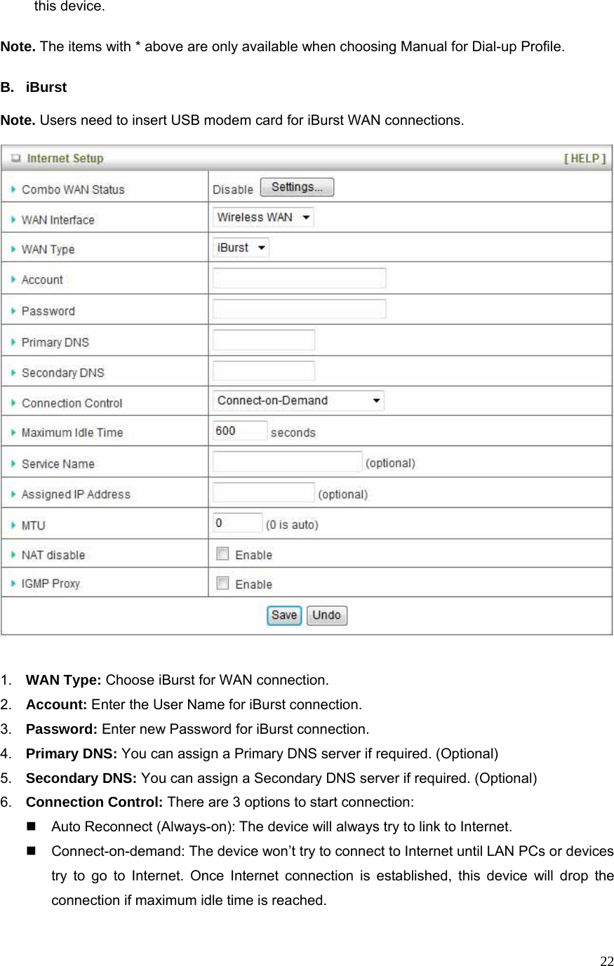  22this device.  Note. The items with * above are only available when choosing Manual for Dial-up Profile.    B. iBurst  Note. Users need to insert USB modem card for iBurst WAN connections.     1.  WAN Type: Choose iBurst for WAN connection. 2.  Account: Enter the User Name for iBurst connection. 3.  Password: Enter new Password for iBurst connection. 4.  Primary DNS: You can assign a Primary DNS server if required. (Optional) 5.  Secondary DNS: You can assign a Secondary DNS server if required. (Optional) 6.  Connection Control: There are 3 options to start connection:     Auto Reconnect (Always-on): The device will always try to link to Internet.       Connect-on-demand: The device won’t try to connect to Internet until LAN PCs or devices try to go to Internet. Once Internet connection is established, this device will drop the connection if maximum idle time is reached. 
