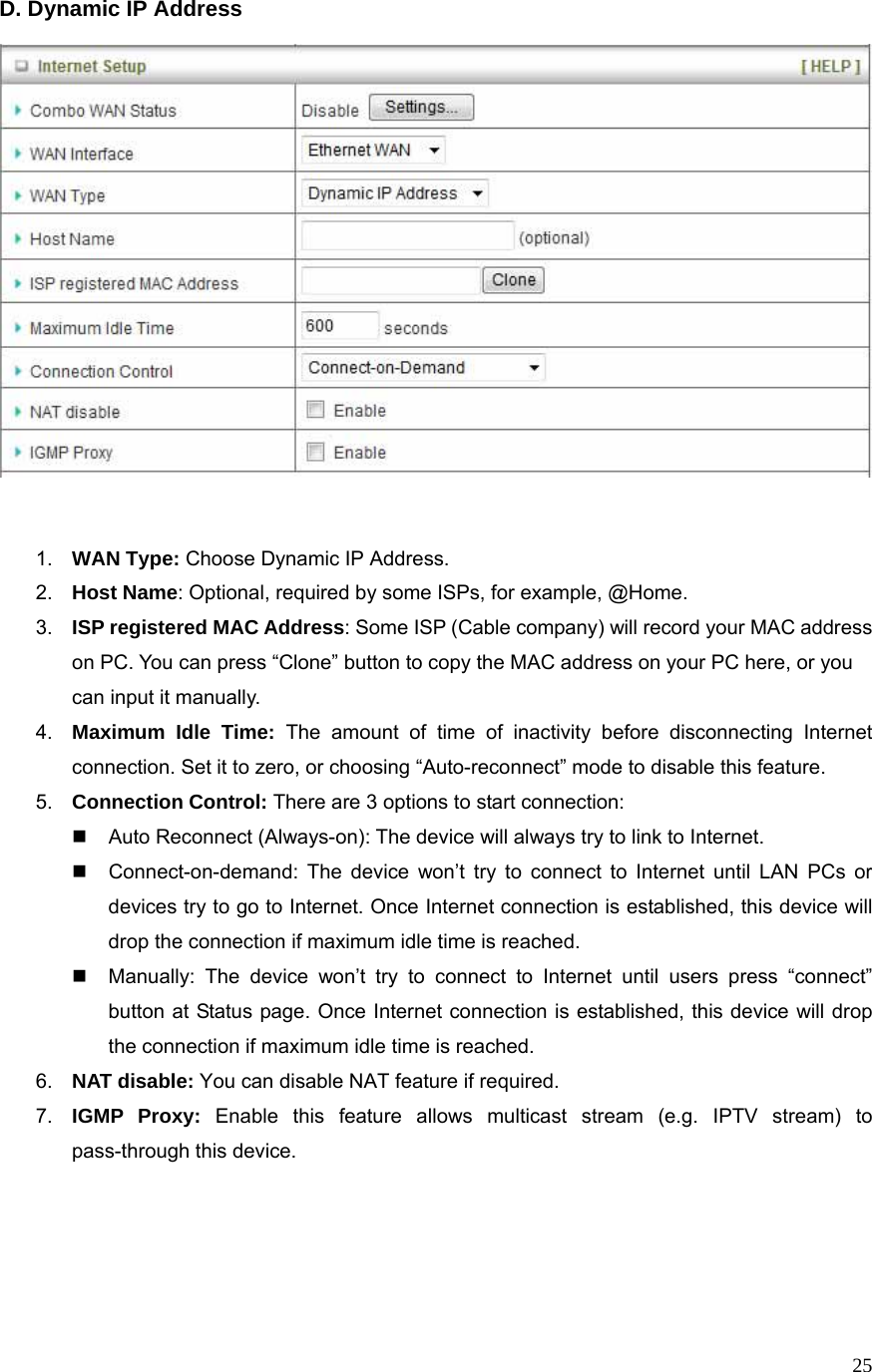  25D. Dynamic IP Address      1.  WAN Type: Choose Dynamic IP Address. 2.  Host Name: Optional, required by some ISPs, for example, @Home. 3.  ISP registered MAC Address: Some ISP (Cable company) will record your MAC address on PC. You can press “Clone” button to copy the MAC address on your PC here, or you can input it manually. 4.  Maximum Idle Time: The amount of time of inactivity before disconnecting Internet connection. Set it to zero, or choosing “Auto-reconnect” mode to disable this feature.   5.  Connection Control: There are 3 options to start connection:     Auto Reconnect (Always-on): The device will always try to link to Internet.       Connect-on-demand: The device won’t try to connect to Internet until LAN PCs or devices try to go to Internet. Once Internet connection is established, this device will drop the connection if maximum idle time is reached.   Manually: The device won’t try to connect to Internet until users press “connect” button at Status page. Once Internet connection is established, this device will drop the connection if maximum idle time is reached. 6.  NAT disable: You can disable NAT feature if required. 7.  IGMP Proxy: Enable this feature allows multicast stream (e.g. IPTV stream) to pass-through this device.      