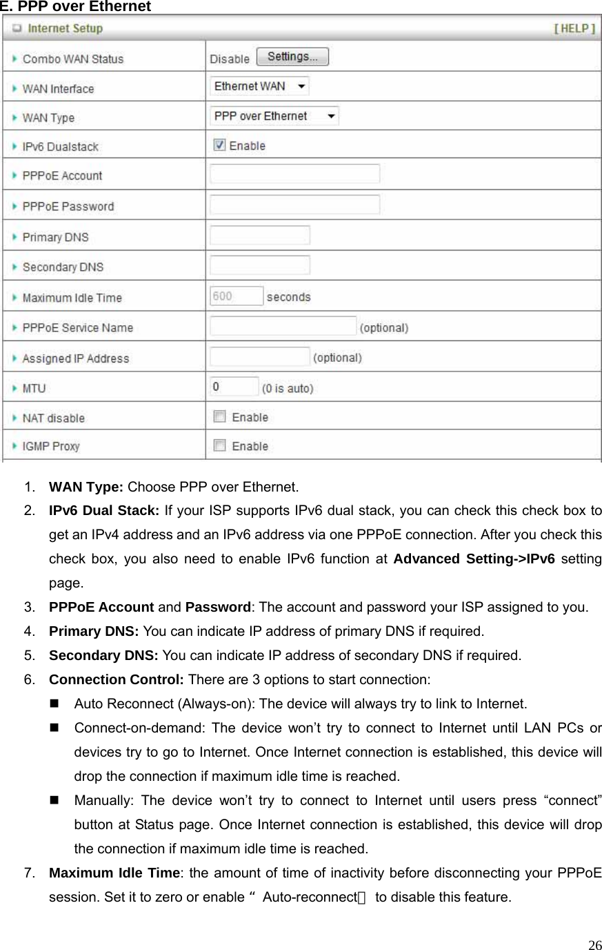  26E. PPP over Ethernet   1.  WAN Type: Choose PPP over Ethernet. 2.  IPv6 Dual Stack: If your ISP supports IPv6 dual stack, you can check this check box to get an IPv4 address and an IPv6 address via one PPPoE connection. After you check this check box, you also need to enable IPv6 function at Advanced Setting-&gt;IPv6 setting page. 3.  PPPoE Account and Password: The account and password your ISP assigned to you.   4.  Primary DNS: You can indicate IP address of primary DNS if required. 5.  Secondary DNS: You can indicate IP address of secondary DNS if required. 6.  Connection Control: There are 3 options to start connection:     Auto Reconnect (Always-on): The device will always try to link to Internet.       Connect-on-demand: The device won’t try to connect to Internet until LAN PCs or devices try to go to Internet. Once Internet connection is established, this device will drop the connection if maximum idle time is reached.   Manually: The device won’t try to connect to Internet until users press “connect” button at Status page. Once Internet connection is established, this device will drop the connection if maximum idle time is reached. 7.  Maximum Idle Time: the amount of time of inactivity before disconnecting your PPPoE session. Set it to zero or enable “Auto-reconnect＂ to disable this feature.   