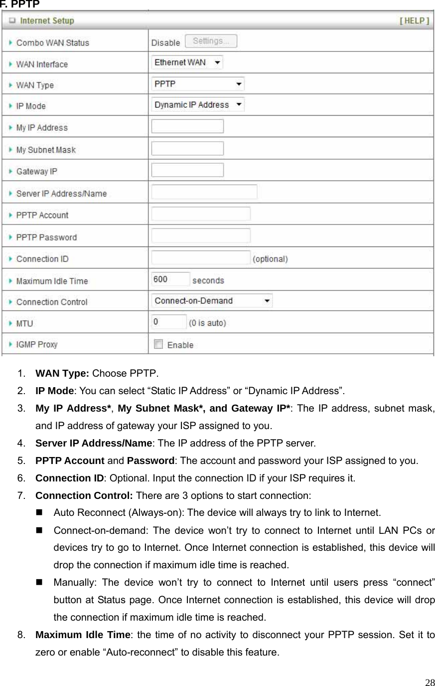  28F. PPTP     1.  WAN Type: Choose PPTP. 2.  IP Mode: You can select “Static IP Address” or “Dynamic IP Address”.   3.  My IP Address*, My Subnet Mask*, and Gateway IP*: The IP address, subnet mask, and IP address of gateway your ISP assigned to you.   4.  Server IP Address/Name: The IP address of the PPTP server. 5.  PPTP Account and Password: The account and password your ISP assigned to you. 6.  Connection ID: Optional. Input the connection ID if your ISP requires it.   7.  Connection Control: There are 3 options to start connection:     Auto Reconnect (Always-on): The device will always try to link to Internet.       Connect-on-demand: The device won’t try to connect to Internet until LAN PCs or devices try to go to Internet. Once Internet connection is established, this device will drop the connection if maximum idle time is reached.   Manually: The device won’t try to connect to Internet until users press “connect” button at Status page. Once Internet connection is established, this device will drop the connection if maximum idle time is reached. 8.  Maximum Idle Time: the time of no activity to disconnect your PPTP session. Set it to zero or enable “Auto-reconnect” to disable this feature. 
