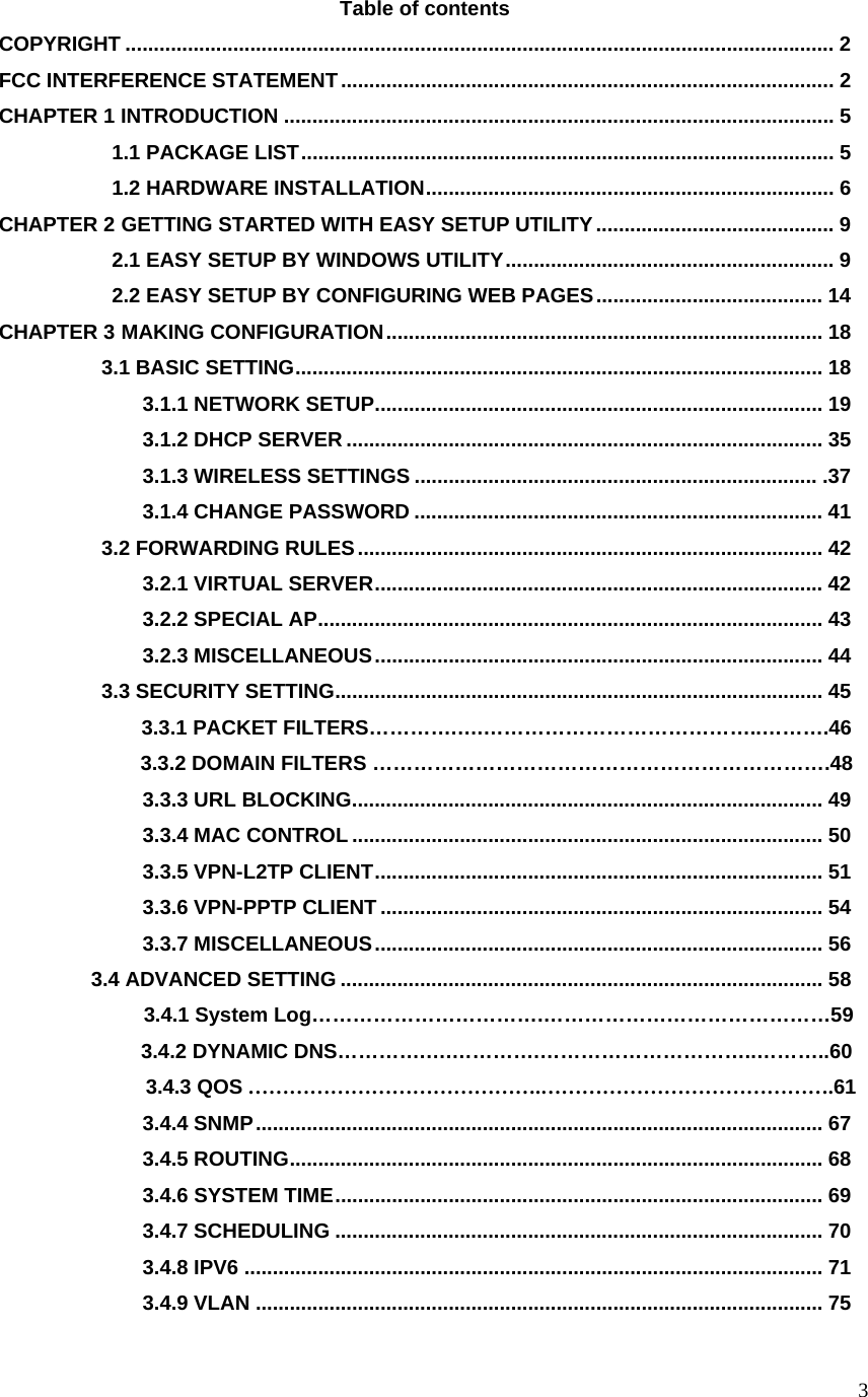  3Table of contents COPYRIGHT ............................................................................................................................. 2 FCC INTERFERENCE STATEMENT....................................................................................... 2 CHAPTER 1 INTRODUCTION ................................................................................................. 5            1.1 PACKAGE LIST.............................................................................................. 5            1.2 HARDWARE INSTALLATION........................................................................ 6 CHAPTER 2 GETTING STARTED WITH EASY SETUP UTILITY.......................................... 9            2.1 EASY SETUP BY WINDOWS UTILITY.......................................................... 9            2.2 EASY SETUP BY CONFIGURING WEB PAGES........................................ 14 CHAPTER 3 MAKING CONFIGURATION............................................................................. 18           3.1 BASIC SETTING............................................................................................. 18               3.1.1 NETWORK SETUP............................................................................... 19               3.1.2 DHCP SERVER .................................................................................... 35               3.1.3 WIRELESS SETTINGS ....................................................................... .37               3.1.4 CHANGE PASSWORD ........................................................................ 41           3.2 FORWARDING RULES.................................................................................. 42               3.2.1 VIRTUAL SERVER............................................................................... 42               3.2.2 SPECIAL AP......................................................................................... 43               3.2.3 MISCELLANEOUS............................................................................... 44           3.3 SECURITY SETTING...................................................................................... 45               3.3.1 PACKET FILTERS………….….…………………………………..……….46               3.3.2 DOMAIN FILTERS ………………………………………………………….48               3.3.3 URL BLOCKING................................................................................... 49               3.3.4 MAC CONTROL ................................................................................... 50               3.3.5 VPN-L2TP CLIENT............................................................................... 51               3.3.6 VPN-PPTP CLIENT .............................................................................. 54               3.3.7 MISCELLANEOUS............................................................................... 56          3.4 ADVANCED SETTING ..................................................................................... 58               3.4.1 System Log…………………………….……………………………………59               3.4.2 DYNAMIC DNS………….….………….…………………………..………..60               3.4.3 QOS …………………………………….…………………………………….61               3.4.4 SNMP.................................................................................................... 67               3.4.5 ROUTING.............................................................................................. 68               3.4.6 SYSTEM TIME...................................................................................... 69               3.4.7 SCHEDULING ...................................................................................... 70               3.4.8 IPV6 ...................................................................................................... 71               3.4.9 VLAN .................................................................................................... 75 