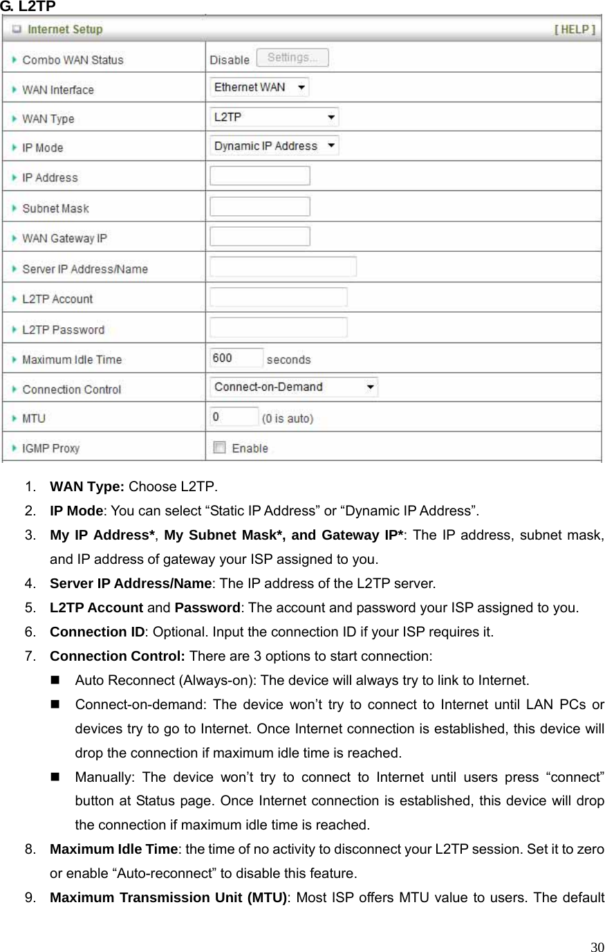  30G. L2TP     1.  WAN Type: Choose L2TP. 2.  IP Mode: You can select “Static IP Address” or “Dynamic IP Address”.   3.  My IP Address*, My Subnet Mask*, and Gateway IP*: The IP address, subnet mask, and IP address of gateway your ISP assigned to you.   4.  Server IP Address/Name: The IP address of the L2TP server. 5.  L2TP Account and Password: The account and password your ISP assigned to you. 6.  Connection ID: Optional. Input the connection ID if your ISP requires it.   7.  Connection Control: There are 3 options to start connection:     Auto Reconnect (Always-on): The device will always try to link to Internet.       Connect-on-demand: The device won’t try to connect to Internet until LAN PCs or devices try to go to Internet. Once Internet connection is established, this device will drop the connection if maximum idle time is reached.   Manually: The device won’t try to connect to Internet until users press “connect” button at Status page. Once Internet connection is established, this device will drop the connection if maximum idle time is reached. 8.  Maximum Idle Time: the time of no activity to disconnect your L2TP session. Set it to zero or enable “Auto-reconnect” to disable this feature. 9.  Maximum Transmission Unit (MTU): Most ISP offers MTU value to users. The default 
