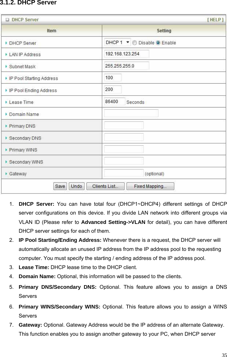  353.1.2. DHCP Server    1.  DHCP Server: You can have total four (DHCP1~DHCP4) different settings of DHCP server configurations on this device. If you divide LAN network into different groups via VLAN ID (Please refer to Advanced Setting-&gt;VLAN for detail), you can have different DHCP server settings for each of them. 2.  IP Pool Starting/Ending Address: Whenever there is a request, the DHCP server will automatically allocate an unused IP address from the IP address pool to the requesting computer. You must specify the starting / ending address of the IP address pool. 3.  Lease Time: DHCP lease time to the DHCP client. 4.  Domain Name: Optional, this information will be passed to the clients. 5.  Primary DNS/Secondary DNS: Optional. This feature allows you to assign a DNS Servers 6.  Primary WINS/Secondary WINS: Optional. This feature allows you to assign a WINS Servers 7.  Gateway: Optional. Gateway Address would be the IP address of an alternate Gateway. This function enables you to assign another gateway to your PC, when DHCP server 