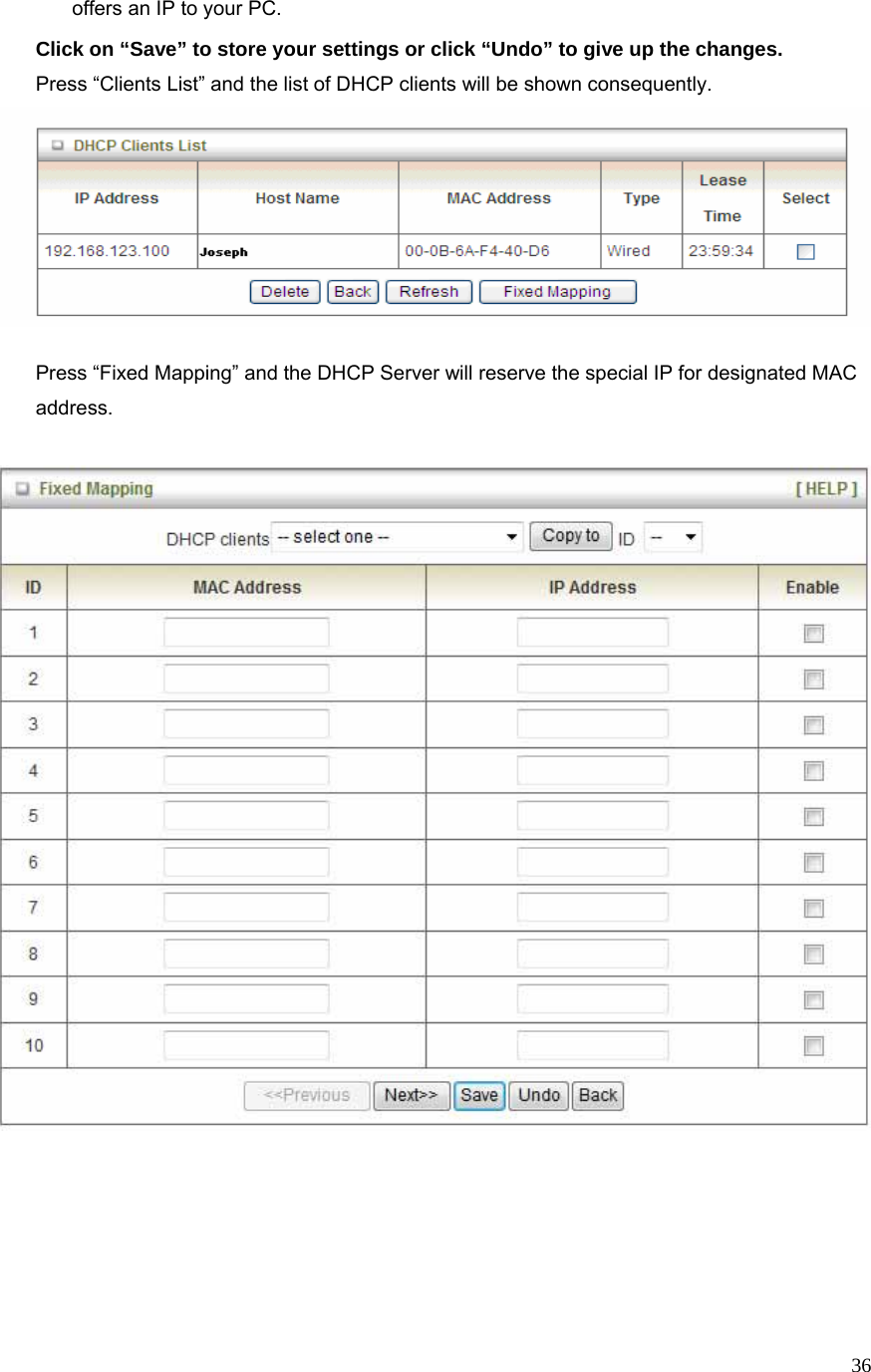  36offers an IP to your PC. Click on “Save” to store your settings or click “Undo” to give up the changes. Press “Clients List” and the list of DHCP clients will be shown consequently.      Press “Fixed Mapping” and the DHCP Server will reserve the special IP for designated MAC address.   