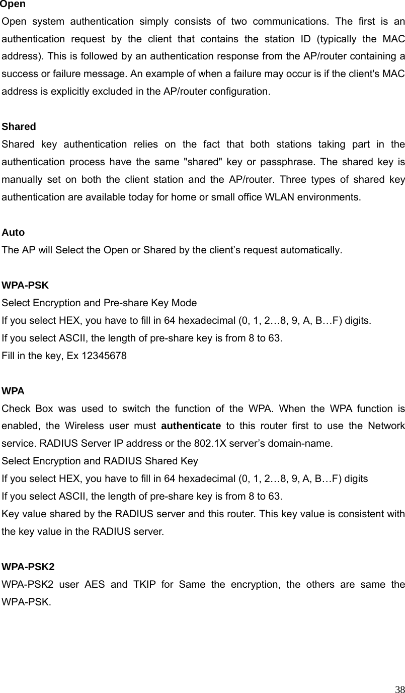  38Open Open system authentication simply consists of two communications. The first is an authentication request by the client that contains the station ID (typically the MAC address). This is followed by an authentication response from the AP/router containing a success or failure message. An example of when a failure may occur is if the client&apos;s MAC address is explicitly excluded in the AP/router configuration.  Shared Shared key authentication relies on the fact that both stations taking part in the authentication process have the same &quot;shared&quot; key or passphrase. The shared key is manually set on both the client station and the AP/router. Three types of shared key authentication are available today for home or small office WLAN environments.  Auto  The AP will Select the Open or Shared by the client’s request automatically.      WPA-PSK Select Encryption and Pre-share Key Mode If you select HEX, you have to fill in 64 hexadecimal (0, 1, 2…8, 9, A, B…F) digits. If you select ASCII, the length of pre-share key is from 8 to 63. Fill in the key, Ex 12345678  WPA Check Box was used to switch the function of the WPA. When the WPA function is enabled, the Wireless user must authenticate to this router first to use the Network service. RADIUS Server IP address or the 802.1X server’s domain-name.   Select Encryption and RADIUS Shared Key If you select HEX, you have to fill in 64 hexadecimal (0, 1, 2…8, 9, A, B…F) digits If you select ASCII, the length of pre-share key is from 8 to 63. Key value shared by the RADIUS server and this router. This key value is consistent with the key value in the RADIUS server.  WPA-PSK2 WPA-PSK2 user AES and TKIP for Same the encryption, the others are same the WPA-PSK.    