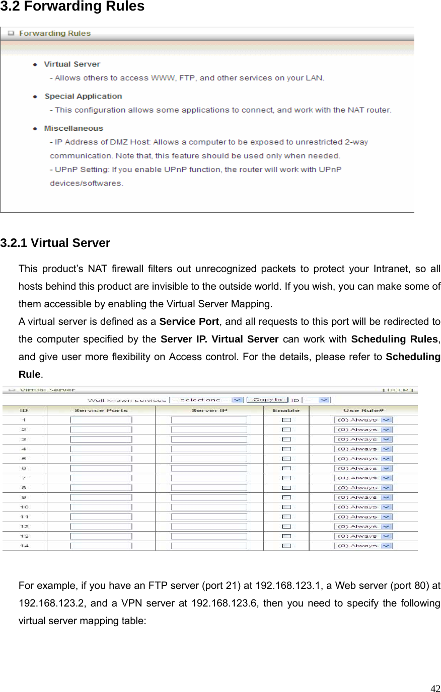  423.2 Forwarding Rules     3.2.1 Virtual Server  This product’s NAT firewall filters out unrecognized packets to protect your Intranet, so all hosts behind this product are invisible to the outside world. If you wish, you can make some of them accessible by enabling the Virtual Server Mapping. A virtual server is defined as a Service Port, and all requests to this port will be redirected to the computer specified by the Server IP. Virtual Server can work with Scheduling Rules, and give user more flexibility on Access control. For the details, please refer to Scheduling Rule.    For example, if you have an FTP server (port 21) at 192.168.123.1, a Web server (port 80) at 192.168.123.2, and a VPN server at 192.168.123.6, then you need to specify the following virtual server mapping table:   