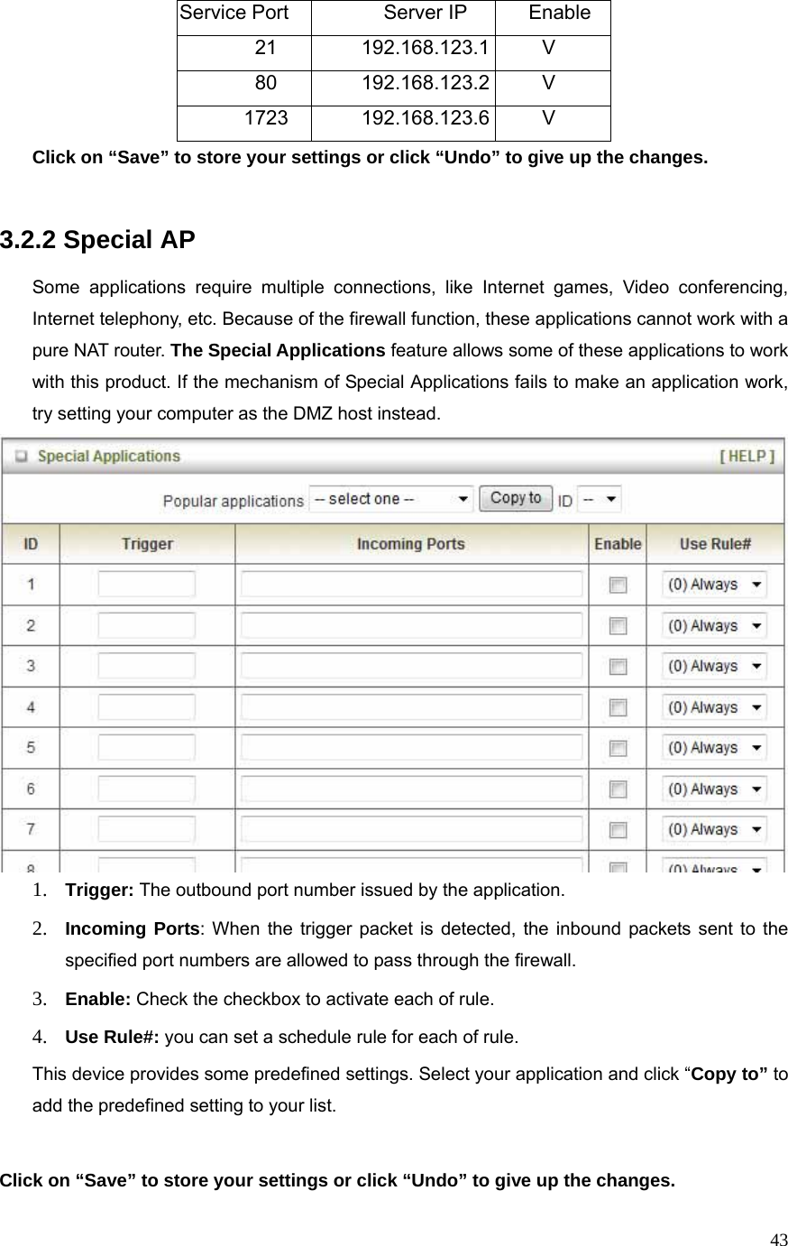  43Service Port  Server IP  Enable 21 192.168.123.1 V 80 192.168.123.2 V 1723 192.168.123.6 V Click on “Save” to store your settings or click “Undo” to give up the changes.   3.2.2 Special AP  Some applications require multiple connections, like Internet games, Video conferencing, Internet telephony, etc. Because of the firewall function, these applications cannot work with a pure NAT router. The Special Applications feature allows some of these applications to work with this product. If the mechanism of Special Applications fails to make an application work, try setting your computer as the DMZ host instead.  1. Trigger: The outbound port number issued by the application. 2. Incoming Ports: When the trigger packet is detected, the inbound packets sent to the specified port numbers are allowed to pass through the firewall. 3. Enable: Check the checkbox to activate each of rule. 4. Use Rule#: you can set a schedule rule for each of rule. This device provides some predefined settings. Select your application and click “Copy to” to add the predefined setting to your list.  Click on “Save” to store your settings or click “Undo” to give up the changes. 