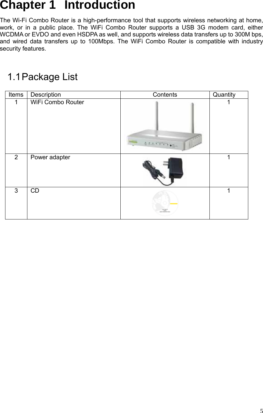  5Chapter 1   Introduction The Wi-Fi Combo Router is a high-performance tool that supports wireless networking at home, work, or in a public place. The WiFi Combo Router supports a USB 3G modem card, either WCDMA or EVDO and even HSDPA as well, and supports wireless data transfers up to 300M bps, and wired data transfers up to 100Mbps. The WiFi Combo Router is compatible with industry security features.  1.1 Package  List Items Description  Contents  Quantity 1  WiFi Combo Router  1 2 Power adapter  1 3 CD  1                      