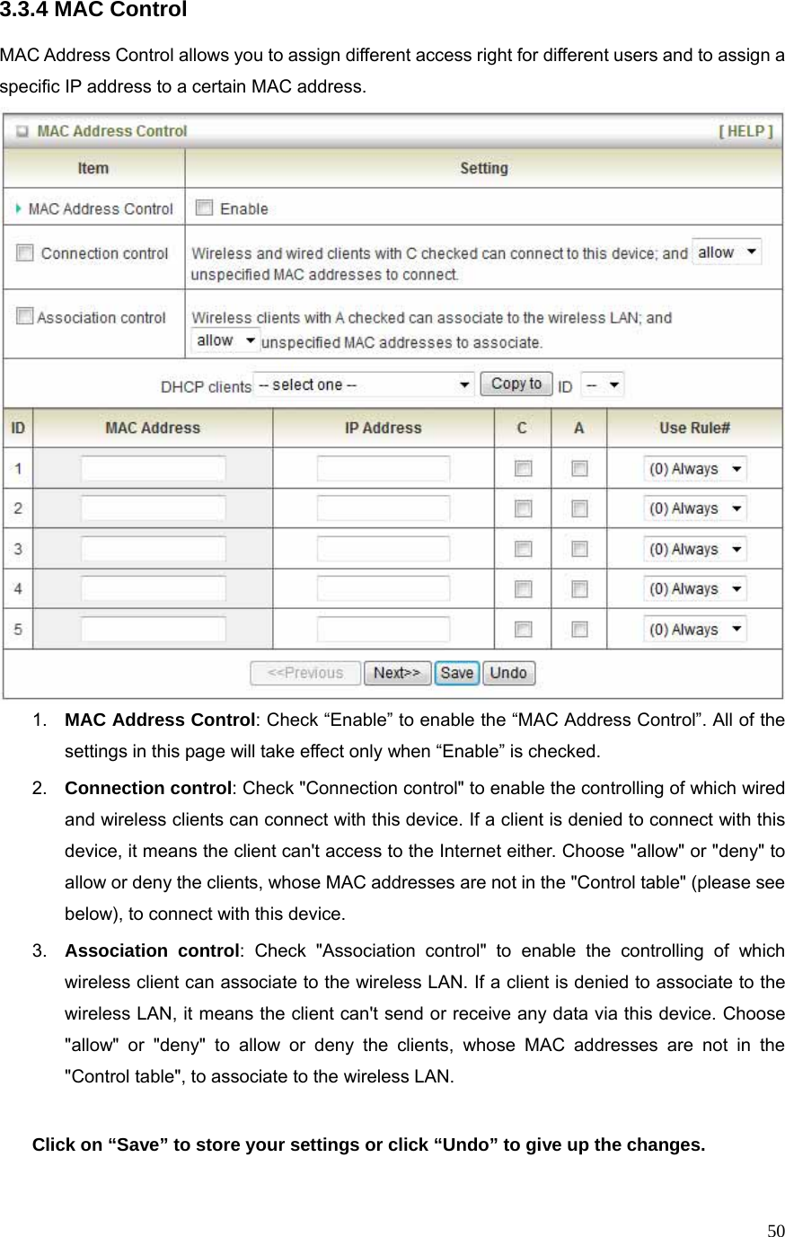  503.3.4 MAC Control  MAC Address Control allows you to assign different access right for different users and to assign a specific IP address to a certain MAC address.  1.  MAC Address Control: Check “Enable” to enable the “MAC Address Control”. All of the settings in this page will take effect only when “Enable” is checked. 2.  Connection control: Check &quot;Connection control&quot; to enable the controlling of which wired and wireless clients can connect with this device. If a client is denied to connect with this device, it means the client can&apos;t access to the Internet either. Choose &quot;allow&quot; or &quot;deny&quot; to allow or deny the clients, whose MAC addresses are not in the &quot;Control table&quot; (please see below), to connect with this device. 3.  Association control: Check &quot;Association control&quot; to enable the controlling of which wireless client can associate to the wireless LAN. If a client is denied to associate to the wireless LAN, it means the client can&apos;t send or receive any data via this device. Choose &quot;allow&quot; or &quot;deny&quot; to allow or deny the clients, whose MAC addresses are not in the &quot;Control table&quot;, to associate to the wireless LAN.  Click on “Save” to store your settings or click “Undo” to give up the changes.  