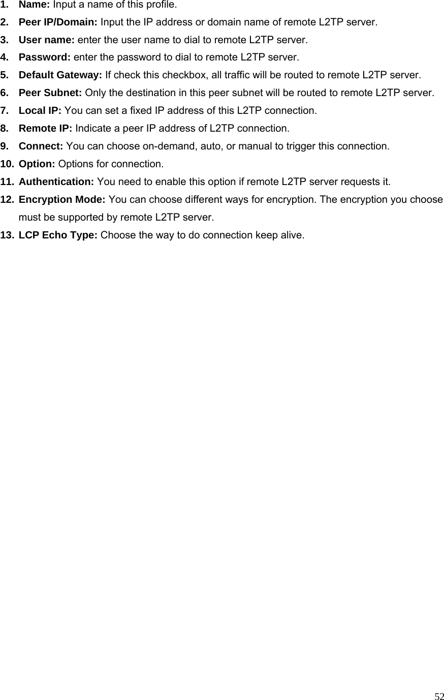  521. Name: Input a name of this profile. 2. Peer IP/Domain: Input the IP address or domain name of remote L2TP server. 3. User name: enter the user name to dial to remote L2TP server. 4. Password: enter the password to dial to remote L2TP server. 5. Default Gateway: If check this checkbox, all traffic will be routed to remote L2TP server. 6. Peer Subnet: Only the destination in this peer subnet will be routed to remote L2TP server. 7. Local IP: You can set a fixed IP address of this L2TP connection. 8. Remote IP: Indicate a peer IP address of L2TP connection. 9. Connect: You can choose on-demand, auto, or manual to trigger this connection. 10. Option: Options for connection. 11. Authentication: You need to enable this option if remote L2TP server requests it. 12. Encryption Mode: You can choose different ways for encryption. The encryption you choose must be supported by remote L2TP server. 13. LCP Echo Type: Choose the way to do connection keep alive.                               