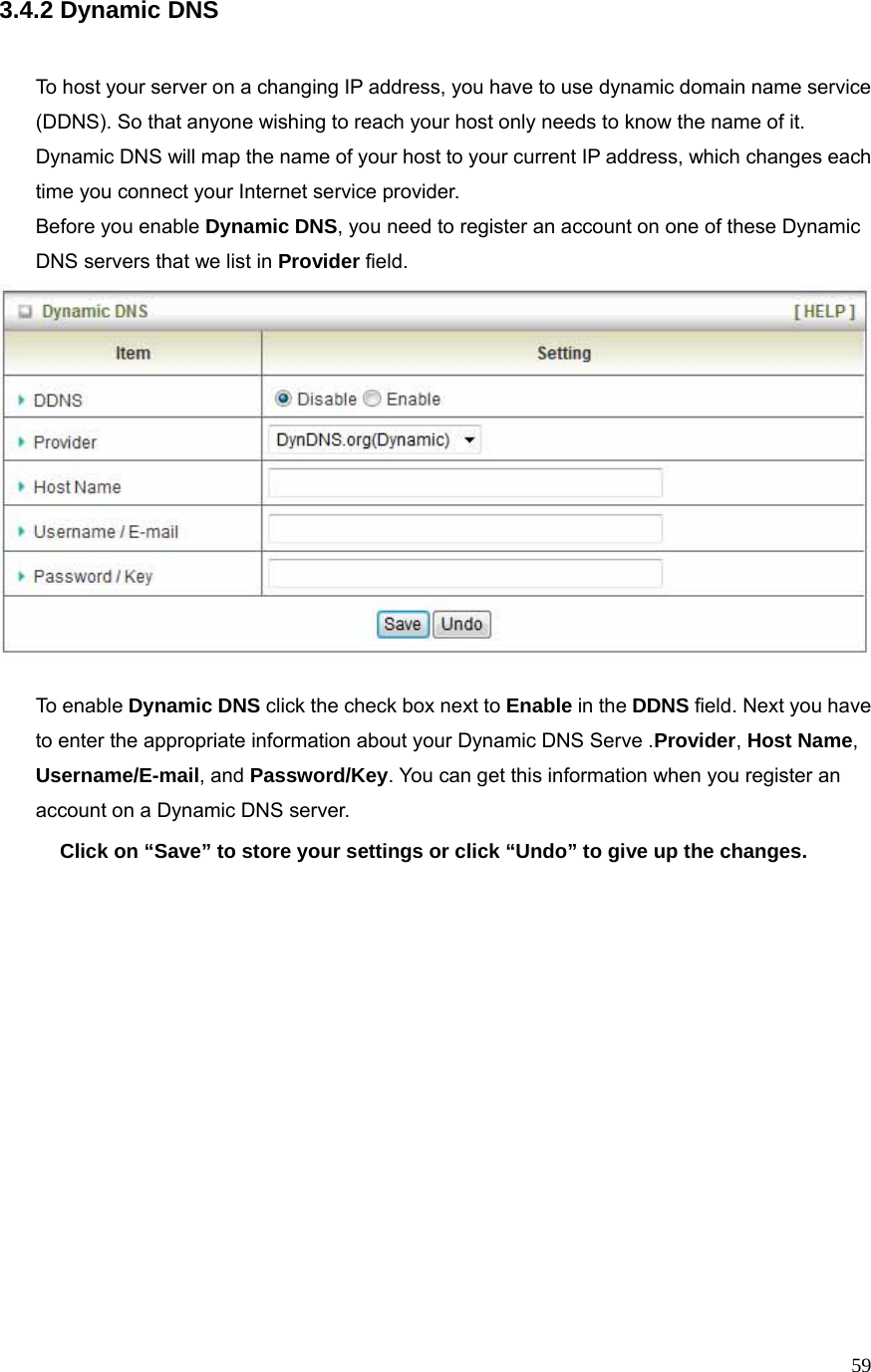  593.4.2 Dynamic DNS   To host your server on a changing IP address, you have to use dynamic domain name service (DDNS). So that anyone wishing to reach your host only needs to know the name of it. Dynamic DNS will map the name of your host to your current IP address, which changes each time you connect your Internet service provider.   Before you enable Dynamic DNS, you need to register an account on one of these Dynamic DNS servers that we list in Provider field.    To enable Dynamic DNS click the check box next to Enable in the DDNS field. Next you have to enter the appropriate information about your Dynamic DNS Serve .Provider, Host Name, Username/E-mail, and Password/Key. You can get this information when you register an account on a Dynamic DNS server. Click on “Save” to store your settings or click “Undo” to give up the changes.                 