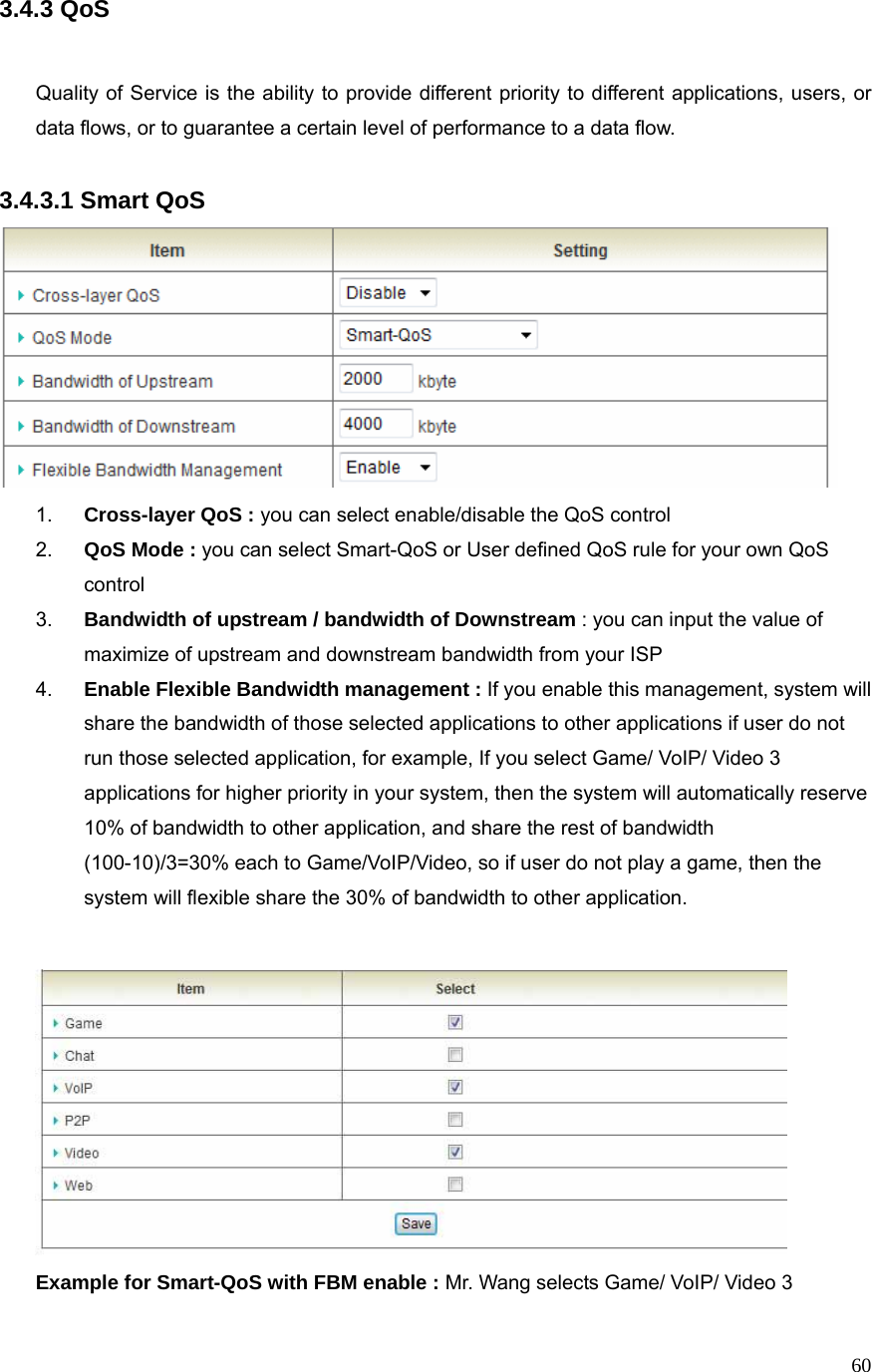  603.4.3 QoS   Quality of Service is the ability to provide different priority to different applications, users, or data flows, or to guarantee a certain level of performance to a data flow.  3.4.3.1 Smart QoS  1.  Cross-layer QoS : you can select enable/disable the QoS control 2.  QoS Mode : you can select Smart-QoS or User defined QoS rule for your own QoS control 3.  Bandwidth of upstream / bandwidth of Downstream : you can input the value of maximize of upstream and downstream bandwidth from your ISP 4.  Enable Flexible Bandwidth management : If you enable this management, system will share the bandwidth of those selected applications to other applications if user do not run those selected application, for example, If you select Game/ VoIP/ Video 3 applications for higher priority in your system, then the system will automatically reserve 10% of bandwidth to other application, and share the rest of bandwidth   (100-10)/3=30% each to Game/VoIP/Video, so if user do not play a game, then the system will flexible share the 30% of bandwidth to other application.     Example for Smart-QoS with FBM enable : Mr. Wang selects Game/ VoIP/ Video 3 