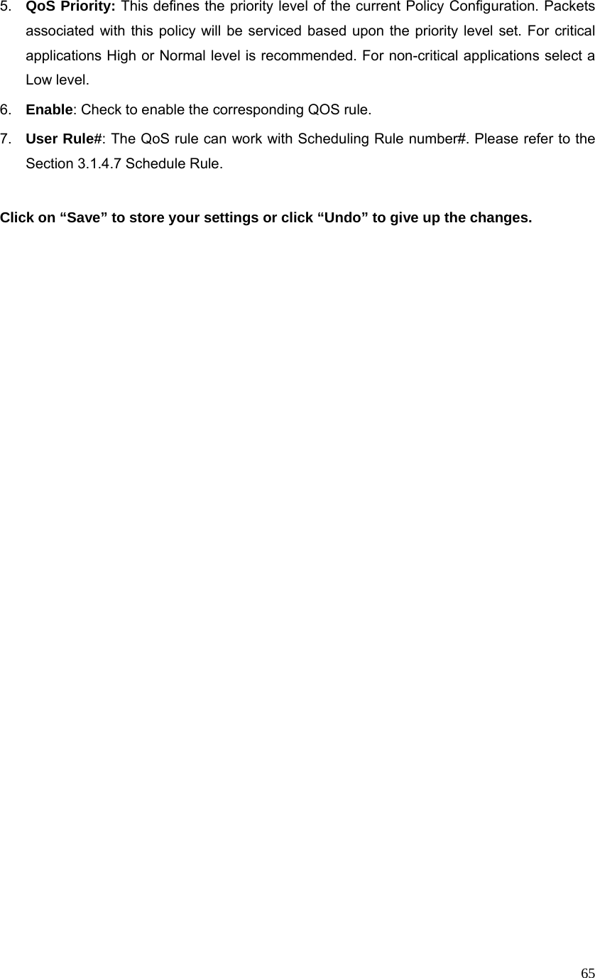  655.  QoS Priority: This defines the priority level of the current Policy Configuration. Packets associated with this policy will be serviced based upon the priority level set. For critical applications High or Normal level is recommended. For non-critical applications select a Low level. 6.  Enable: Check to enable the corresponding QOS rule. 7.  User Rule#: The QoS rule can work with Scheduling Rule number#. Please refer to the Section 3.1.4.7 Schedule Rule.  Click on “Save” to store your settings or click “Undo” to give up the changes.   