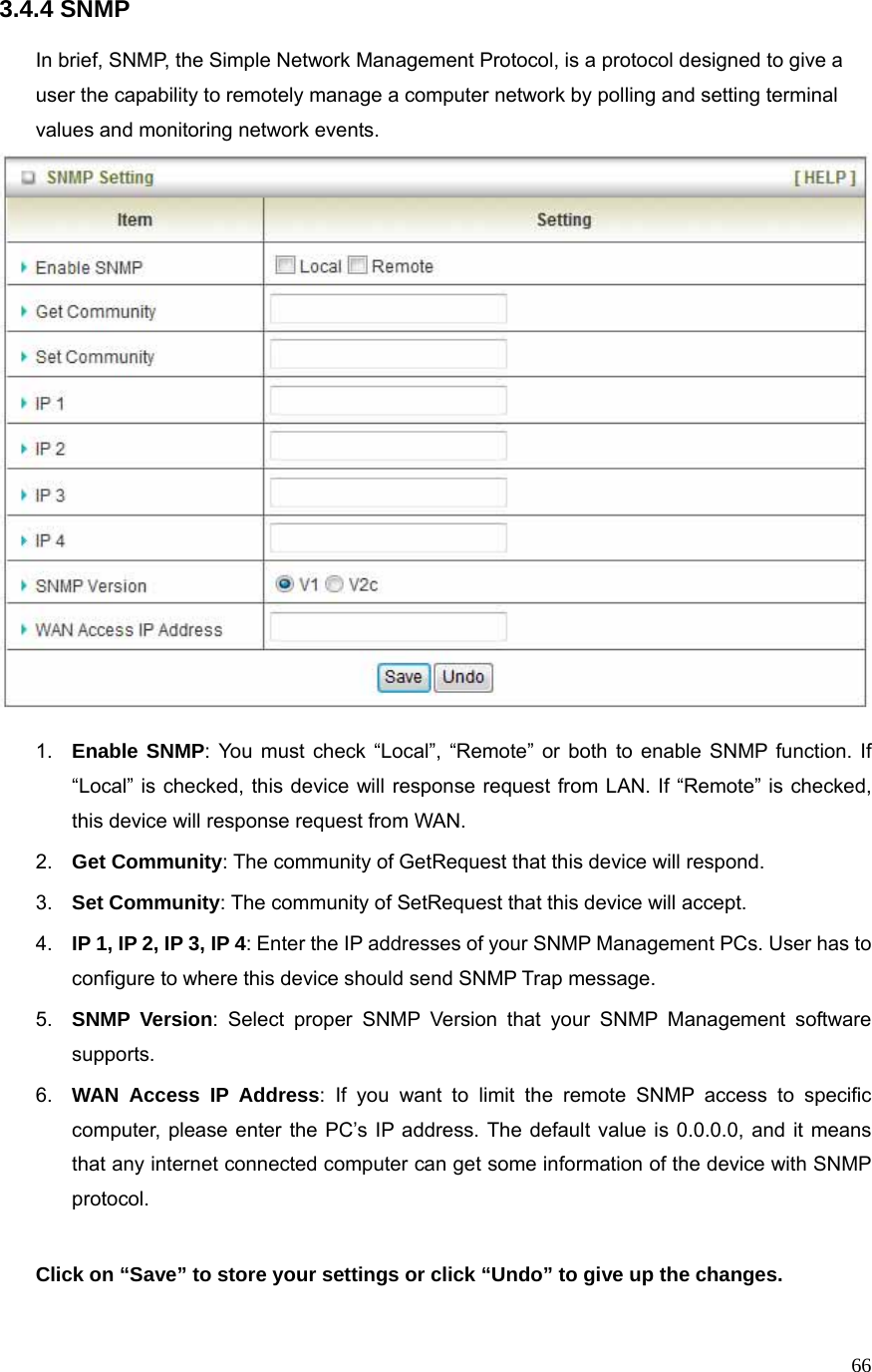  663.4.4 SNMP  In brief, SNMP, the Simple Network Management Protocol, is a protocol designed to give a user the capability to remotely manage a computer network by polling and setting terminal values and monitoring network events.     1.  Enable SNMP: You must check “Local”, “Remote” or both to enable SNMP function. If “Local” is checked, this device will response request from LAN. If “Remote” is checked, this device will response request from WAN. 2.  Get Community: The community of GetRequest that this device will respond. 3.  Set Community: The community of SetRequest that this device will accept. 4.  IP 1, IP 2, IP 3, IP 4: Enter the IP addresses of your SNMP Management PCs. User has to configure to where this device should send SNMP Trap message. 5.  SNMP Version: Select proper SNMP Version that your SNMP Management software supports. 6.  WAN Access IP Address: If you want to limit the remote SNMP access to specific computer, please enter the PC’s IP address. The default value is 0.0.0.0, and it means that any internet connected computer can get some information of the device with SNMP protocol.  Click on “Save” to store your settings or click “Undo” to give up the changes. 