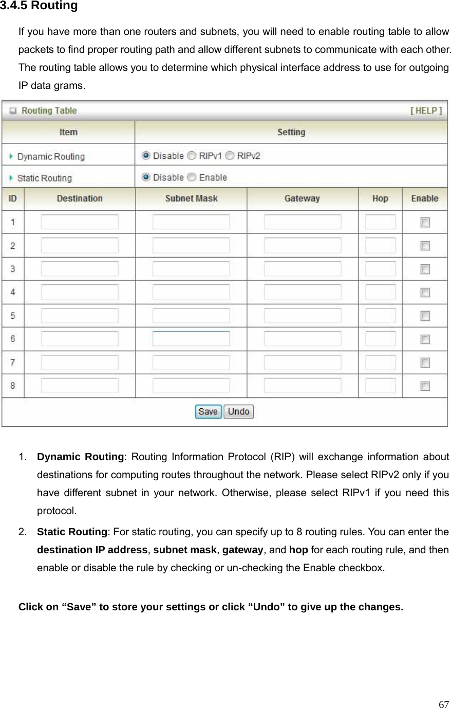  673.4.5 Routing  If you have more than one routers and subnets, you will need to enable routing table to allow packets to find proper routing path and allow different subnets to communicate with each other. The routing table allows you to determine which physical interface address to use for outgoing IP data grams.   1.  Dynamic Routing: Routing Information Protocol (RIP) will exchange information about destinations for computing routes throughout the network. Please select RIPv2 only if you have different subnet in your network. Otherwise, please select RIPv1 if you need this protocol. 2.  Static Routing: For static routing, you can specify up to 8 routing rules. You can enter the destination IP address, subnet mask, gateway, and hop for each routing rule, and then enable or disable the rule by checking or un-checking the Enable checkbox.  Click on “Save” to store your settings or click “Undo” to give up the changes.    
