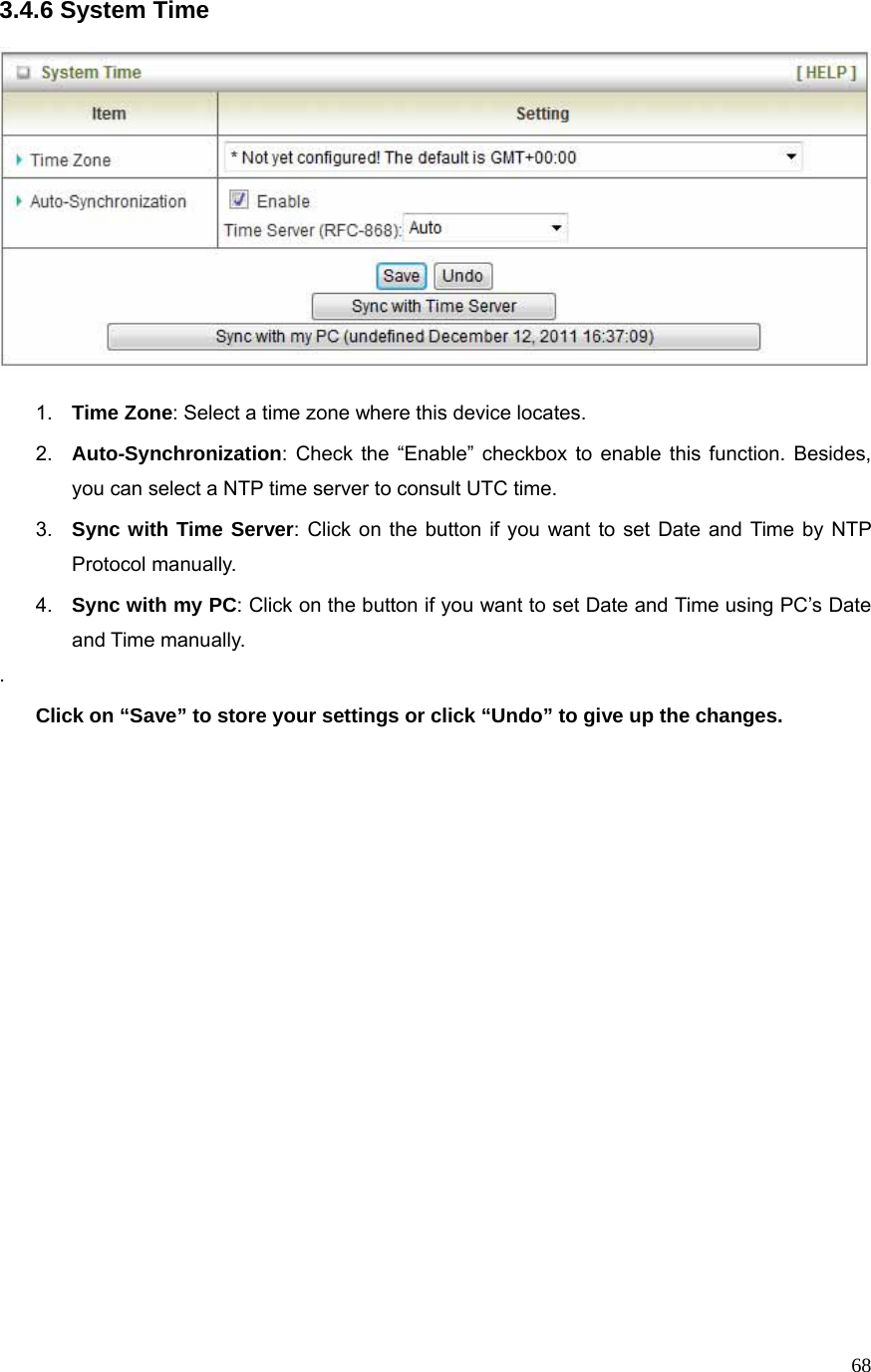  683.4.6 System Time    1.  Time Zone: Select a time zone where this device locates. 2.  Auto-Synchronization: Check the “Enable” checkbox to enable this function. Besides, you can select a NTP time server to consult UTC time. 3.  Sync with Time Server: Click on the button if you want to set Date and Time by NTP Protocol manually. 4.  Sync with my PC: Click on the button if you want to set Date and Time using PC’s Date and Time manually. . Click on “Save” to store your settings or click “Undo” to give up the changes.   