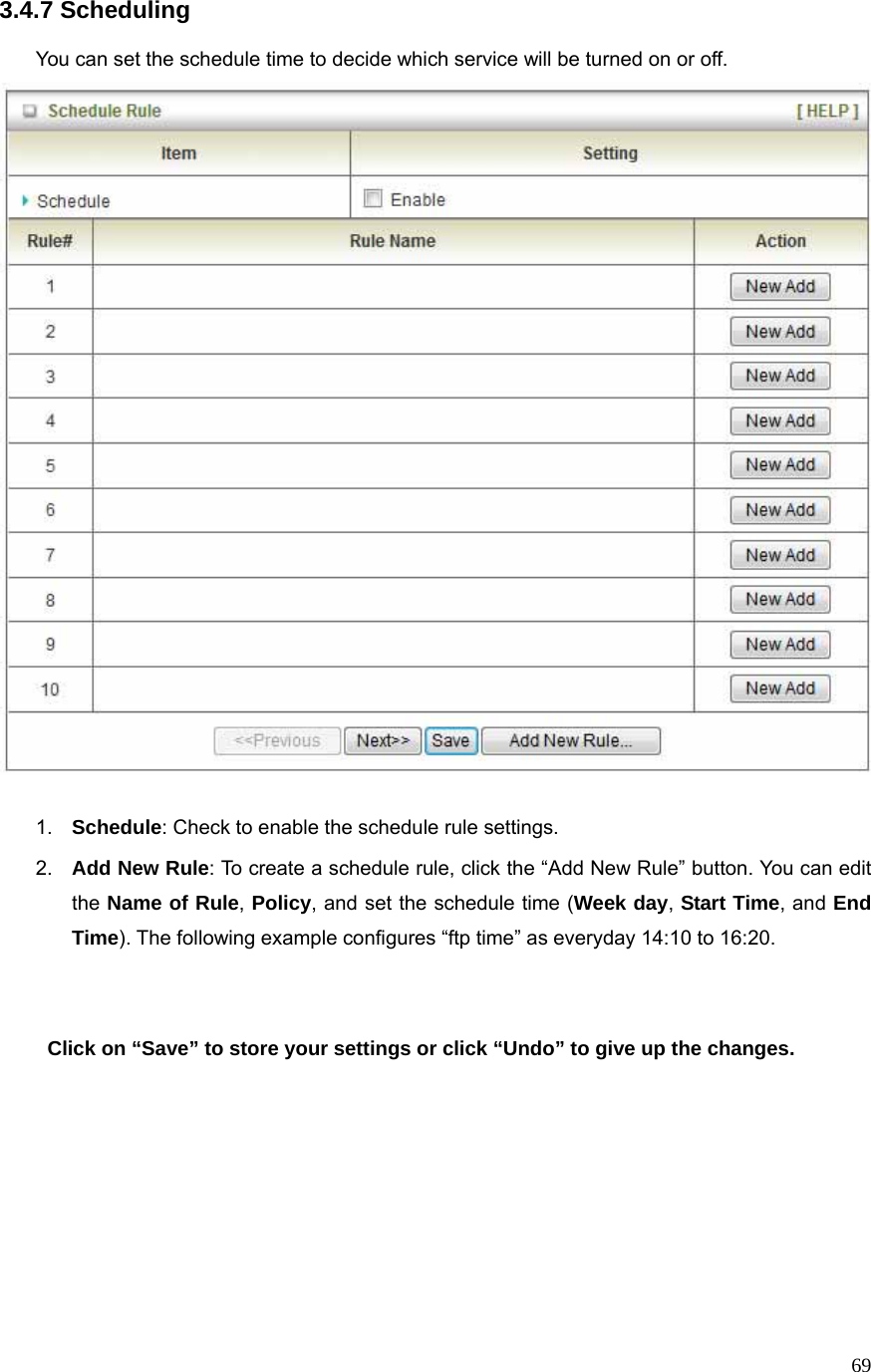  693.4.7 Scheduling  You can set the schedule time to decide which service will be turned on or off.     1.  Schedule: Check to enable the schedule rule settings.   2.  Add New Rule: To create a schedule rule, click the “Add New Rule” button. You can edit the Name of Rule, Policy, and set the schedule time (Week day, Start Time, and End Time). The following example configures “ftp time” as everyday 14:10 to 16:20.    Click on “Save” to store your settings or click “Undo” to give up the changes.       