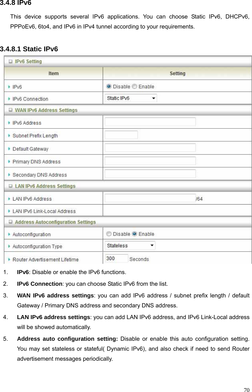  703.4.8 IPv6  This device supports several IPv6 applications. You can choose Static IPv6, DHCPv6, PPPoEv6, 6to4, and IPv6 in IPv4 tunnel according to your requirements.    3.4.8.1 Static IPv6  1.  IPv6: Disable or enable the IPv6 functions.   2.  IPv6 Connection: you can choose Static IPv6 from the list. 3.  WAN IPv6 address settings: you can add IPv6 address / subnet prefix length / default Gateway / Primary DNS address and secondary DNS address. 4.  LAN IPv6 address settings: you can add LAN IPv6 address, and IPv6 Link-Local address will be showed automatically. 5.  Address auto configuration setting: Disable or enable this auto configuration setting. You may set stateless or stateful( Dynamic IPv6), and also check if need to send Router advertisement messages periodically.  