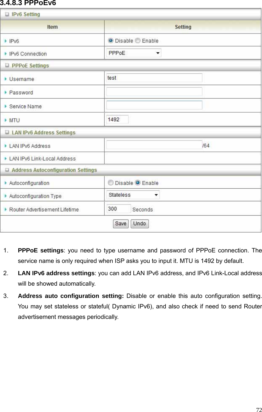  723.4.8.3 PPPoEv6   1.  PPPoE settings: you need to type username and password of PPPoE connection. The service name is only required when ISP asks you to input it. MTU is 1492 by default.   2.  LAN IPv6 address settings: you can add LAN IPv6 address, and IPv6 Link-Local address will be showed automatically. 3.  Address auto configuration setting: Disable or enable this auto configuration setting. You may set stateless or stateful( Dynamic IPv6), and also check if need to send Router advertisement messages periodically.       