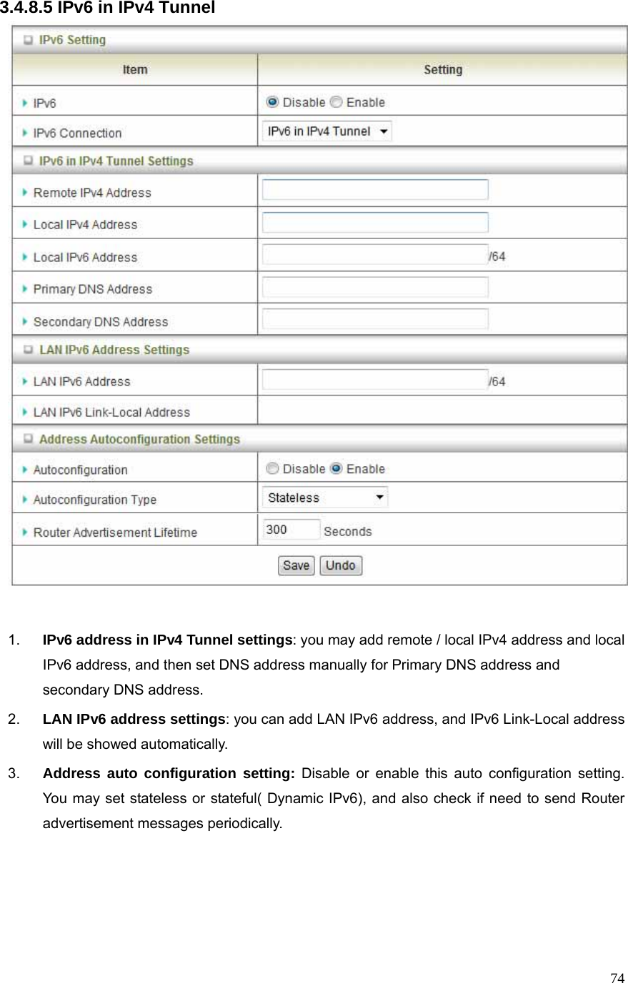  743.4.8.5 IPv6 in IPv4 Tunnel   1.  IPv6 address in IPv4 Tunnel settings: you may add remote / local IPv4 address and local IPv6 address, and then set DNS address manually for Primary DNS address and secondary DNS address. 2.  LAN IPv6 address settings: you can add LAN IPv6 address, and IPv6 Link-Local address will be showed automatically. 3.  Address auto configuration setting: Disable or enable this auto configuration setting. You may set stateless or stateful( Dynamic IPv6), and also check if need to send Router advertisement messages periodically.    
