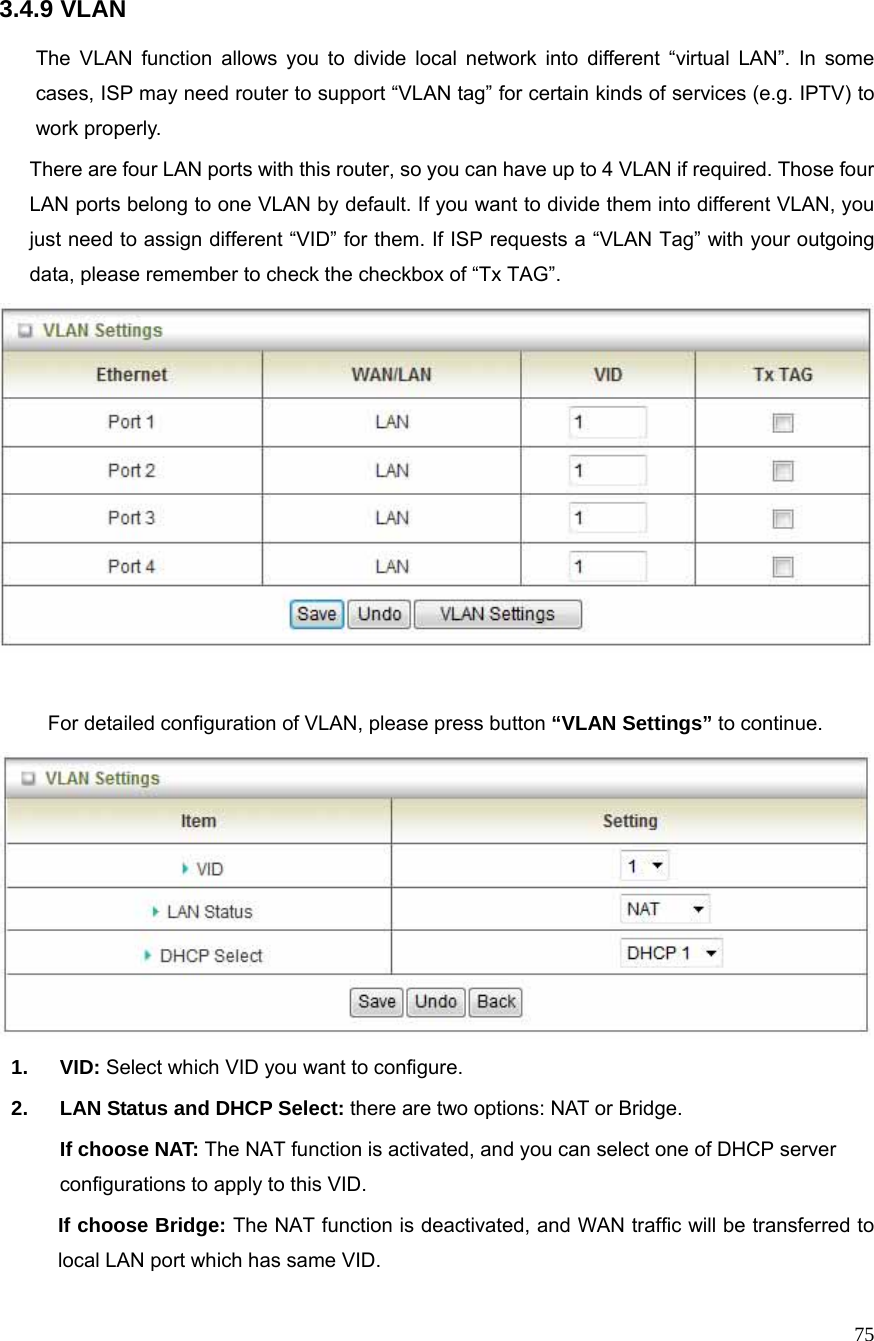  75 3.4.9 VLAN  The VLAN function allows you to divide local network into different “virtual LAN”. In some cases, ISP may need router to support “VLAN tag” for certain kinds of services (e.g. IPTV) to work properly.       There are four LAN ports with this router, so you can have up to 4 VLAN if required. Those four LAN ports belong to one VLAN by default. If you want to divide them into different VLAN, you just need to assign different “VID” for them. If ISP requests a “VLAN Tag” with your outgoing data, please remember to check the checkbox of “Tx TAG”.   For detailed configuration of VLAN, please press button “VLAN Settings” to continue.  1. VID: Select which VID you want to configure. 2.  LAN Status and DHCP Select: there are two options: NAT or Bridge. If choose NAT: The NAT function is activated, and you can select one of DHCP server configurations to apply to this VID. If choose Bridge: The NAT function is deactivated, and WAN traffic will be transferred to local LAN port which has same VID. 