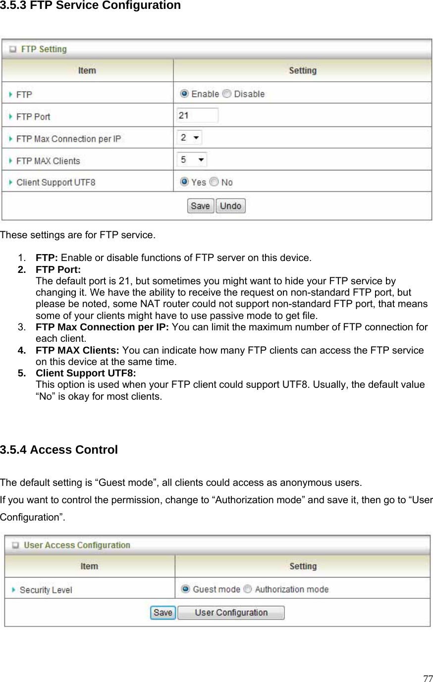  773.5.3 FTP Service Configuration   These settings are for FTP service.  1.  FTP: Enable or disable functions of FTP server on this device. 2. FTP Port: The default port is 21, but sometimes you might want to hide your FTP service by changing it. We have the ability to receive the request on non-standard FTP port, but please be noted, some NAT router could not support non-standard FTP port, that means some of your clients might have to use passive mode to get file. 3.  FTP Max Connection per IP: You can limit the maximum number of FTP connection for each client. 4. FTP MAX Clients: You can indicate how many FTP clients can access the FTP service on this device at the same time.   5.  Client Support UTF8: This option is used when your FTP client could support UTF8. Usually, the default value “No” is okay for most clients.   3.5.4 Access Control  The default setting is “Guest mode”, all clients could access as anonymous users. If you want to control the permission, change to “Authorization mode” and save it, then go to “User Configuration”.   