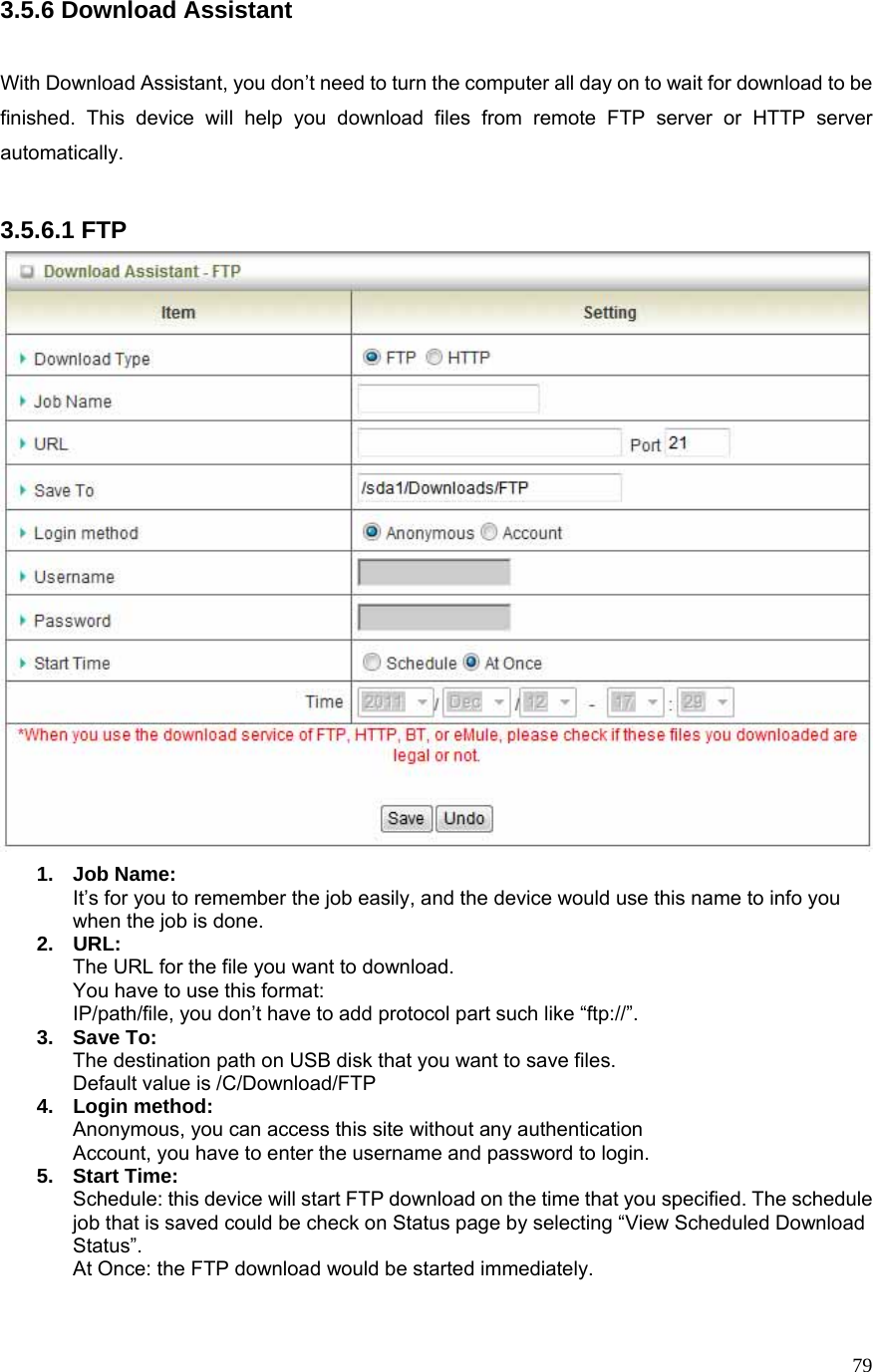  793.5.6 Download Assistant  With Download Assistant, you don’t need to turn the computer all day on to wait for download to be finished. This device will help you download files from remote FTP server or HTTP server automatically.  3.5.6.1 FTP  1. Job Name: It’s for you to remember the job easily, and the device would use this name to info you when the job is done. 2. URL: The URL for the file you want to download. You have to use this format: IP/path/file, you don’t have to add protocol part such like “ftp://”. 3. Save To: The destination path on USB disk that you want to save files. Default value is /C/Download/FTP 4. Login method: Anonymous, you can access this site without any authentication Account, you have to enter the username and password to login. 5. Start Time: Schedule: this device will start FTP download on the time that you specified. The schedule job that is saved could be check on Status page by selecting “View Scheduled Download Status”. At Once: the FTP download would be started immediately.  