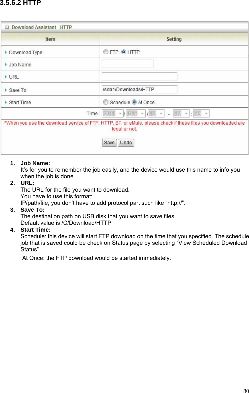  803.5.6.2 HTTP   1. Job Name: It’s for you to remember the job easily, and the device would use this name to info you when the job is done. 2. URL: The URL for the file you want to download. You have to use this format: IP/path/file, you don’t have to add protocol part such like “http://”. 3. Save To: The destination path on USB disk that you want to save files. Default value is /C/Download/HTTP 4. Start Time: Schedule: this device will start FTP download on the time that you specified. The schedule job that is saved could be check on Status page by selecting “View Scheduled Download Status”. At Once: the FTP download would be started immediately.           