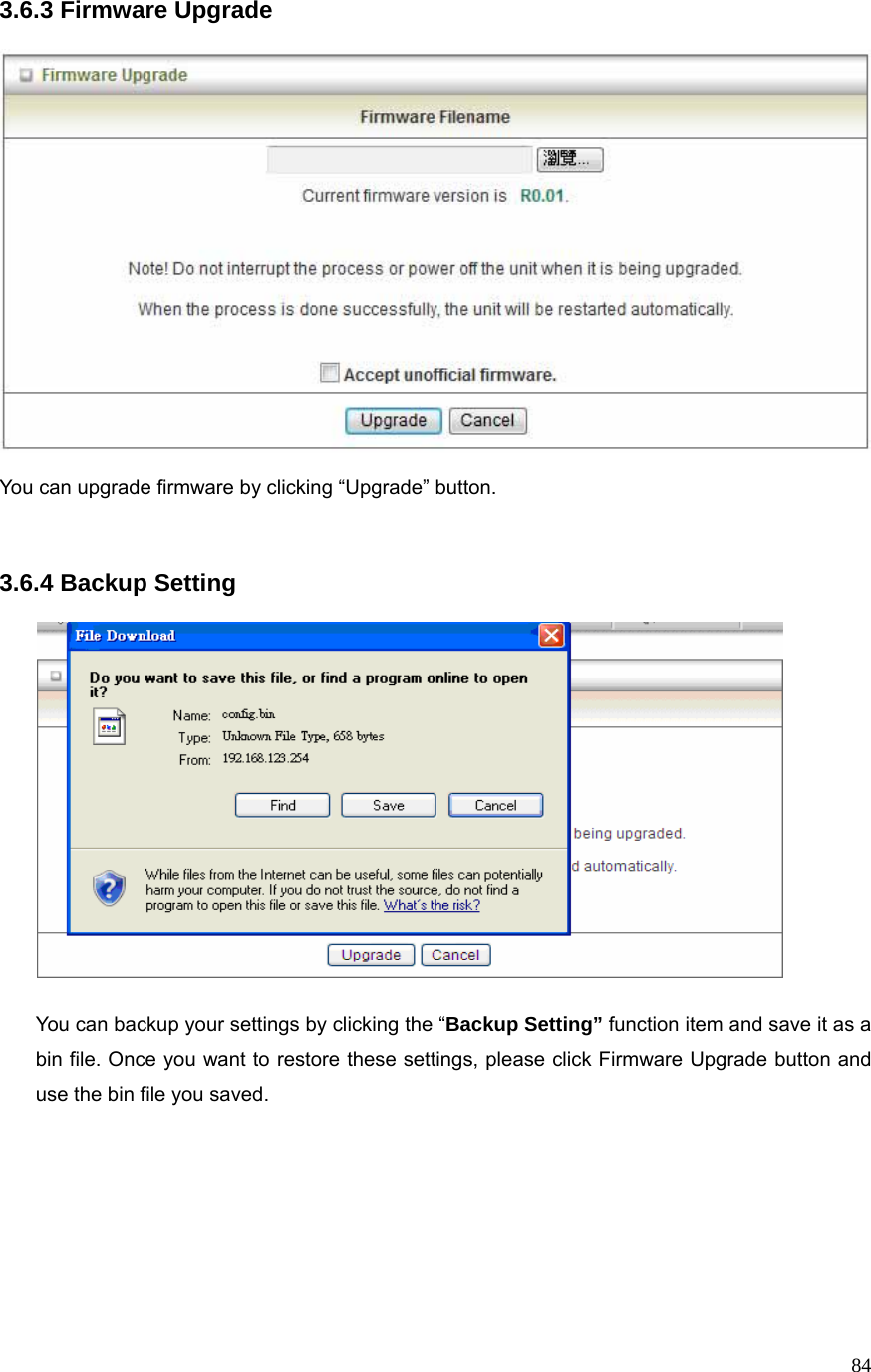  843.6.3 Firmware Upgrade        You can upgrade firmware by clicking “Upgrade” button.      3.6.4 Backup Setting    You can backup your settings by clicking the “Backup Setting” function item and save it as a bin file. Once you want to restore these settings, please click Firmware Upgrade button and use the bin file you saved.       