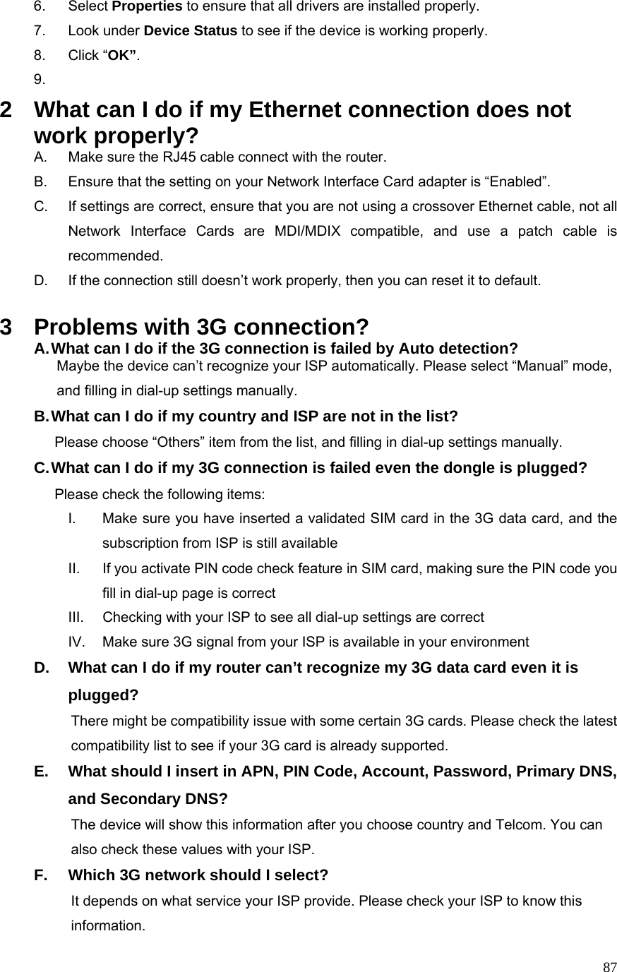  876. Select Properties to ensure that all drivers are installed properly. 7. Look under Device Status to see if the device is working properly. 8. Click “OK”. 9.  2  What can I do if my Ethernet connection does not work properly? A.  Make sure the RJ45 cable connect with the router. B.  Ensure that the setting on your Network Interface Card adapter is “Enabled”. C.  If settings are correct, ensure that you are not using a crossover Ethernet cable, not all Network Interface Cards are MDI/MDIX compatible, and use a patch cable is recommended. D.  If the connection still doesn’t work properly, then you can reset it to default.      3  Problems with 3G connection? A. What can I do if the 3G connection is failed by Auto detection?           Maybe the device can’t recognize your ISP automatically. Please select “Manual” mode,     and filling in dial-up settings manually. B. What can I do if my country and ISP are not in the list?        Please choose “Others” item from the list, and filling in dial-up settings manually. C. What can I do if my 3G connection is failed even the dongle is plugged?        Please check the following items: I.  Make sure you have inserted a validated SIM card in the 3G data card, and the subscription from ISP is still available II.  If you activate PIN code check feature in SIM card, making sure the PIN code you fill in dial-up page is correct III.  Checking with your ISP to see all dial-up settings are correct IV.  Make sure 3G signal from your ISP is available in your environment D.  What can I do if my router can’t recognize my 3G data card even it is plugged?           There might be compatibility issue with some certain 3G cards. Please check the latest     compatibility list to see if your 3G card is already supported. E.  What should I insert in APN, PIN Code, Account, Password, Primary DNS, and Secondary DNS?                     The device will show this information after you choose country and Telcom. You can       also check these values with your ISP. F.  Which 3G network should I select?           It depends on what service your ISP provide. Please check your ISP to know this information. 