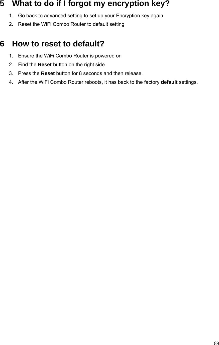  895  What to do if I forgot my encryption key? 1.  Go back to advanced setting to set up your Encryption key again. 2.  Reset the WiFi Combo Router to default setting  6  How to reset to default? 1.  Ensure the WiFi Combo Router is powered on 2. Find the Reset button on the right side 3. Press the Reset button for 8 seconds and then release. 4.  After the WiFi Combo Router reboots, it has back to the factory default settings.                          