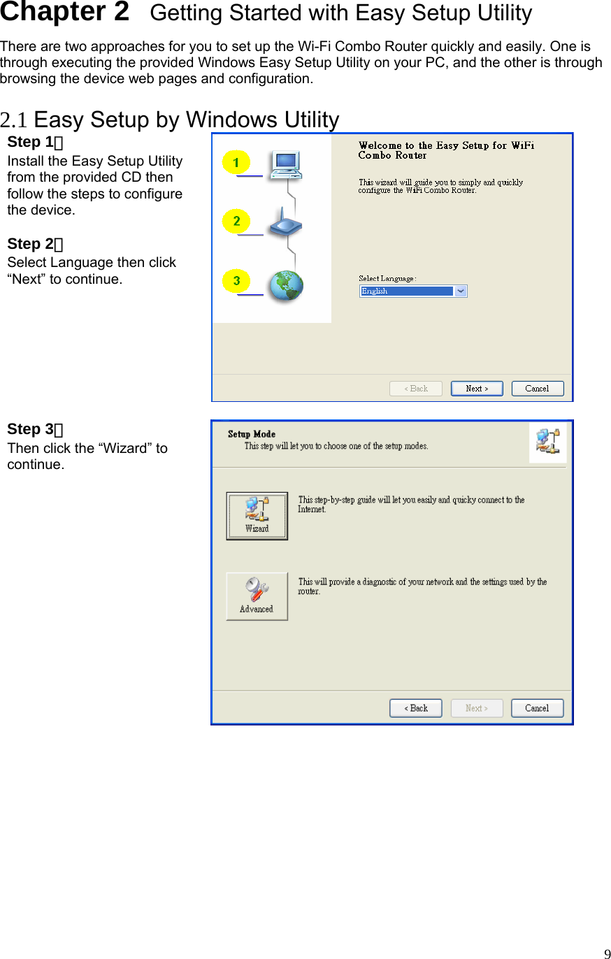  9Chapter 2   Getting Started with Easy Setup Utility There are two approaches for you to set up the Wi-Fi Combo Router quickly and easily. One is through executing the provided Windows Easy Setup Utility on your PC, and the other is through browsing the device web pages and configuration.  2.1 Easy Setup by Windows Utility   Step 1：  Install the Easy Setup Utility from the provided CD then follow the steps to configure the device.  Step 2：  Select Language then click “Next” to continue.   Step 3：  Then click the “Wizard” to continue.   