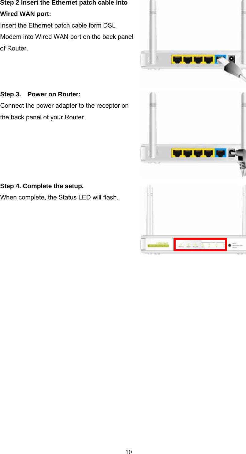  10Step 2 Insert the Ethernet patch cable into Wired WAN port: Insert the Ethernet patch cable form DSL Modem into Wired WAN port on the back panel of Router.     Step 3.    Power on Router:   Connect the power adapter to the receptor on the back panel of your Router.   Step 4. Complete the setup. When complete, the Status LED will flash.                    