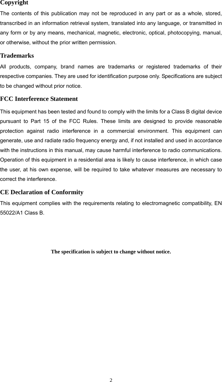  2Copyright The contents of this publication may not be reproduced in any part or as a whole, stored, transcribed in an information retrieval system, translated into any language, or transmitted in any form or by any means, mechanical, magnetic, electronic, optical, photocopying, manual, or otherwise, without the prior written permission. Trademarks All products, company, brand names are trademarks or registered trademarks of their respective companies. They are used for identification purpose only. Specifications are subject to be changed without prior notice. FCC Interference Statement This equipment has been tested and found to comply with the limits for a Class B digital device pursuant to Part 15 of the FCC Rules. These limits are designed to provide reasonable protection against radio interference in a commercial environment. This equipment can generate, use and radiate radio frequency energy and, if not installed and used in accordance with the instructions in this manual, may cause harmful interference to radio communications. Operation of this equipment in a residential area is likely to cause interference, in which case the user, at his own expense, will be required to take whatever measures are necessary to correct the interference. CE Declaration of Conformity This equipment complies with the requirements relating to electromagnetic compatibility, EN 55022/A1 Class B.   The specification is subject to change without notice.