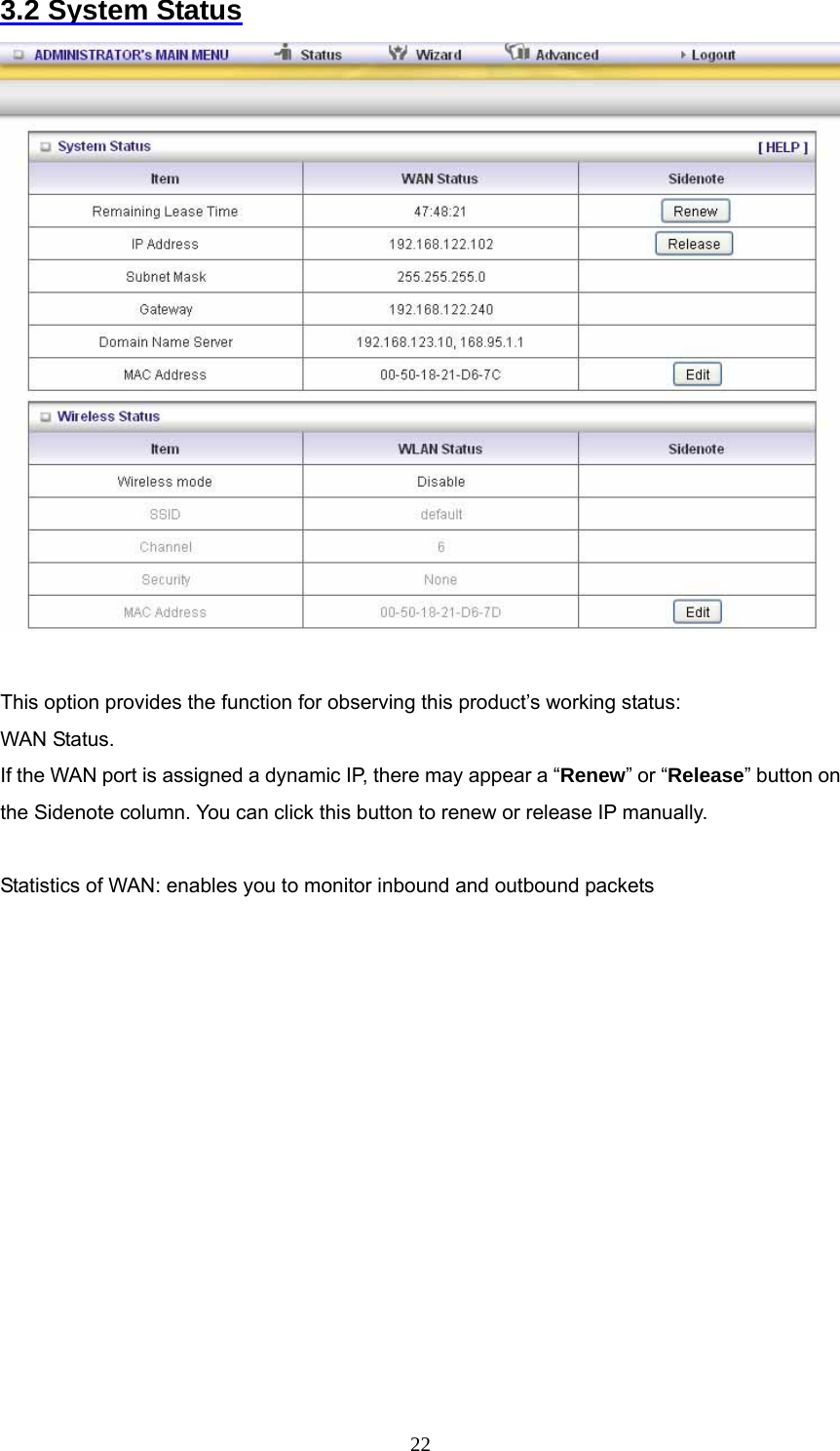  223.2 System Status   This option provides the function for observing this product’s working status: WAN Status.   If the WAN port is assigned a dynamic IP, there may appear a “Renew” or “Release” button on the Sidenote column. You can click this button to renew or release IP manually.  Statistics of WAN: enables you to monitor inbound and outbound packets            