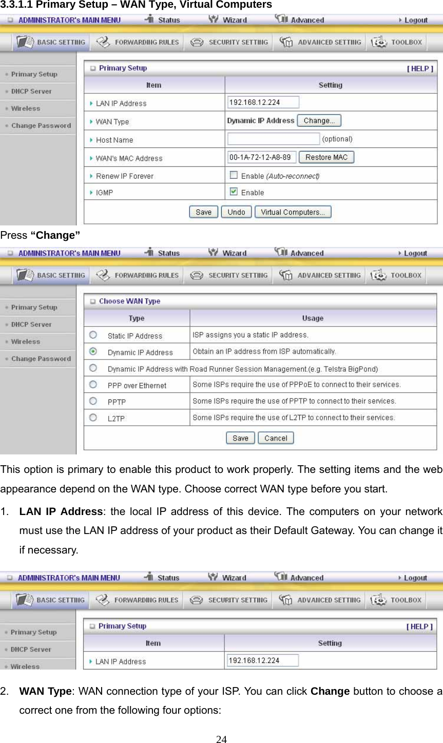 24 3.3.1.1 Primary Setup – WAN Type, Virtual Computers  Press “Change”  This option is primary to enable this product to work properly. The setting items and the web appearance depend on the WAN type. Choose correct WAN type before you start. 1.  LAN IP Address: the local IP address of this device. The computers on your network must use the LAN IP address of your product as their Default Gateway. You can change it if necessary.  2.  WAN Type: WAN connection type of your ISP. You can click Change button to choose a correct one from the following four options: 