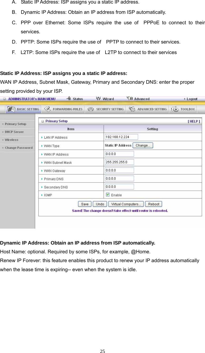  25A.  Static IP Address: ISP assigns you a static IP address. B.  Dynamic IP Address: Obtain an IP address from ISP automatically. C.  PPP over Ethernet: Some ISPs require the use of  PPPoE to connect to their services. D.  PPTP: Some ISPs require the use of    PPTP to connect to their services. F.    L2TP: Some ISPs require the use of    L2TP to connect to their services  Static IP Address: ISP assigns you a static IP address: WAN IP Address, Subnet Mask, Gateway, Primary and Secondary DNS: enter the proper setting provided by your ISP.   Dynamic IP Address: Obtain an IP address from ISP automatically. Host Name: optional. Required by some ISPs, for example, @Home. Renew IP Forever: this feature enables this product to renew your IP address automatically when the lease time is expiring-- even when the system is idle. 