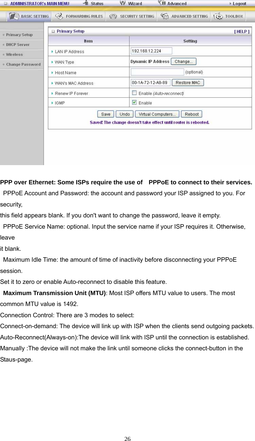  26  PPP over Ethernet: Some ISPs require the use of    PPPoE to connect to their services.   PPPoE Account and Password: the account and password your ISP assigned to you. For security,     this field appears blank. If you don&apos;t want to change the password, leave it empty.   PPPoE Service Name: optional. Input the service name if your ISP requires it. Otherwise, leave  it blank.   Maximum Idle Time: the amount of time of inactivity before disconnecting your PPPoE session.  Set it to zero or enable Auto-reconnect to disable this feature.   Maximum Transmission Unit (MTU): Most ISP offers MTU value to users. The most common MTU value is 1492.   Connection Control: There are 3 modes to select: Connect-on-demand: The device will link up with ISP when the clients send outgoing packets. Auto-Reconnect(Always-on):The device will link with ISP until the connection is established. Manually :The device will not make the link until someone clicks the connect-button in the Staus-page.  