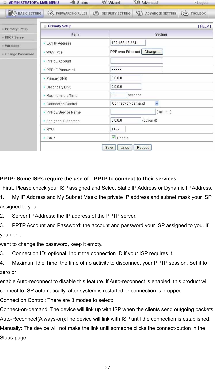  27   PPTP: Some ISPs require the use of    PPTP to connect to their services    First, Please check your ISP assigned and Select Static IP Address or Dynamic IP Address. 1.      My IP Address and My Subnet Mask: the private IP address and subnet mask your ISP assigned to you.   2.    Server IP Address: the IP address of the PPTP server.   3.   PPTP Account and Password: the account and password your ISP assigned to you. If you don&apos;t want to change the password, keep it empty.   3.      Connection ID: optional. Input the connection ID if your ISP requires it.   4.      Maximum Idle Time: the time of no activity to disconnect your PPTP session. Set it to zero or   enable Auto-reconnect to disable this feature. If Auto-reconnect is enabled, this product will   connect to ISP automatically, after system is restarted or connection is dropped. Connection Control: There are 3 modes to select: Connect-on-demand: The device will link up with ISP when the clients send outgoing packets. Auto-Reconnect(Always-on):The device will link with ISP until the connection is established. Manually: The device will not make the link until someone clicks the connect-button in the Staus-page.  
