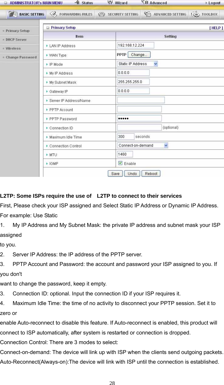  28  L2TP: Some ISPs require the use of    L2TP to connect to their services First, Please check your ISP assigned and Select Static IP Address or Dynamic IP Address. For example: Use Static 1.      My IP Address and My Subnet Mask: the private IP address and subnet mask your ISP assigned  to you.   2.    Server IP Address: the IP address of the PPTP server.   3.   PPTP Account and Password: the account and password your ISP assigned to you. If you don&apos;t want to change the password, keep it empty.   3.      Connection ID: optional. Input the connection ID if your ISP requires it.   4.      Maximum Idle Time: the time of no activity to disconnect your PPTP session. Set it to zero or   enable Auto-reconnect to disable this feature. If Auto-reconnect is enabled, this product will   connect to ISP automatically, after system is restarted or connection is dropped. Connection Control: There are 3 modes to select: Connect-on-demand: The device will link up with ISP when the clients send outgoing packets. Auto-Reconnect(Always-on):The device will link with ISP until the connection is established. 
