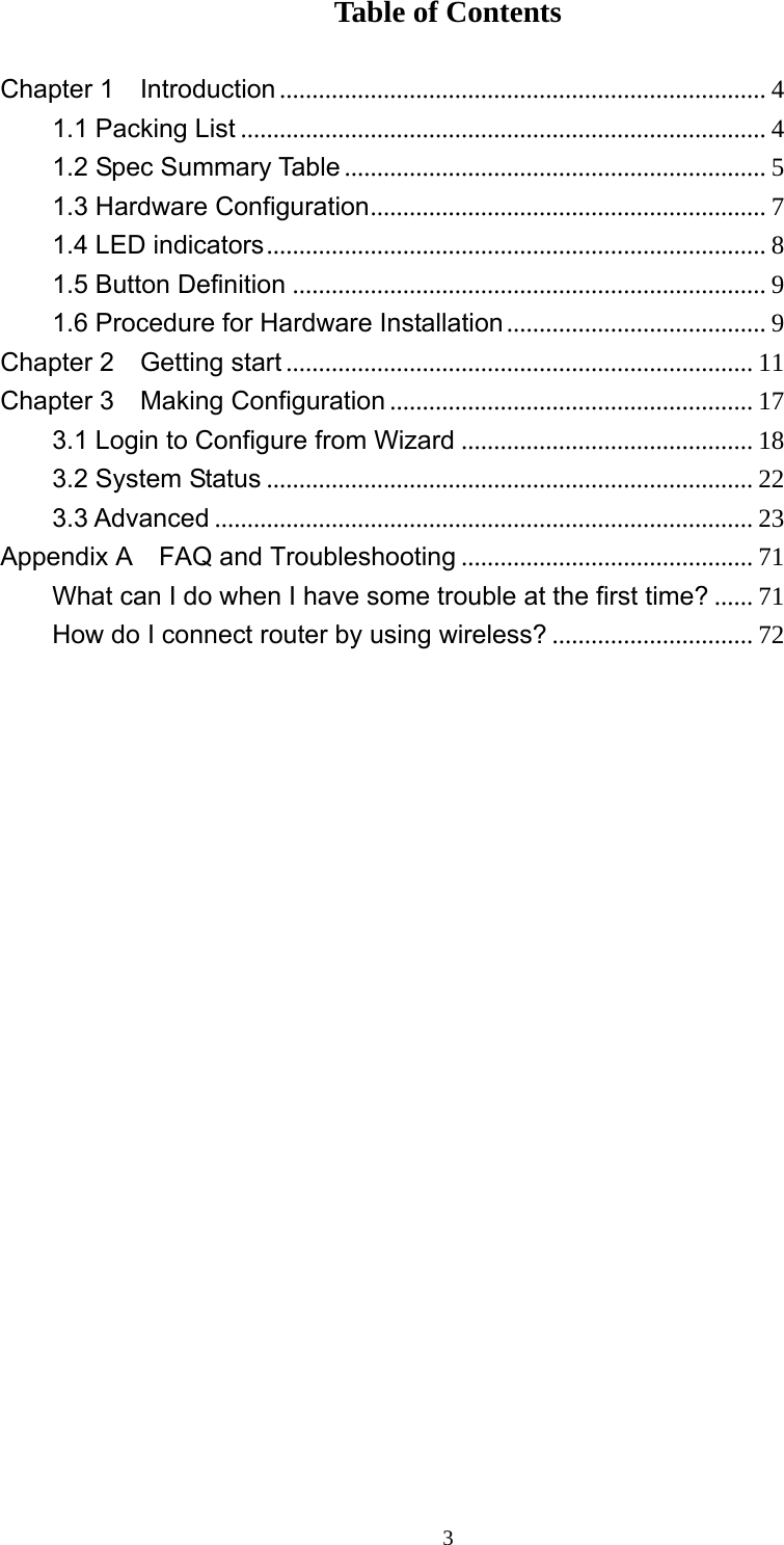  3Table of Contents  Chapter 1  Introduction ........................................................................... 4 1.1 Packing List ................................................................................. 4 1.2 Spec Summary Table ................................................................. 5 1.3 Hardware Configuration............................................................. 7 1.4 LED indicators............................................................................. 8 1.5 Button Definition ......................................................................... 9 1.6 Procedure for Hardware Installation........................................ 9 Chapter 2  Getting start ........................................................................ 11 Chapter 3  Making Configuration ........................................................ 17 3.1 Login to Configure from Wizard ............................................. 18 3.2 System Status ........................................................................... 22 3.3 Advanced ................................................................................... 23 Appendix A    FAQ and Troubleshooting ............................................. 71 What can I do when I have some trouble at the first time? ...... 71 How do I connect router by using wireless? ............................... 72                      