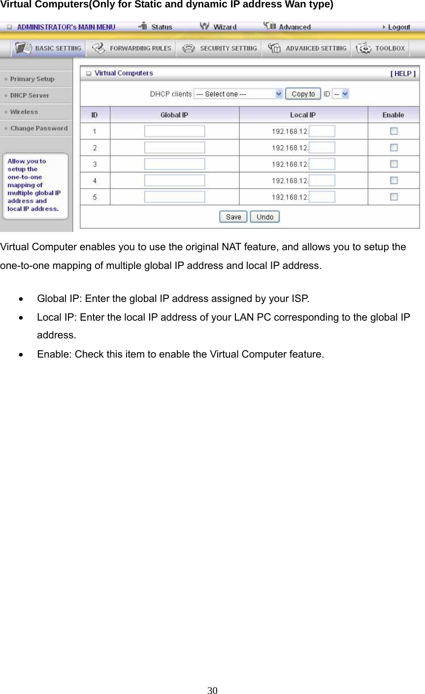  30  Virtual Computers(Only for Static and dynamic IP address Wan type)   Virtual Computer enables you to use the original NAT feature, and allows you to setup the one-to-one mapping of multiple global IP address and local IP address.   •  Global IP: Enter the global IP address assigned by your ISP.   •  Local IP: Enter the local IP address of your LAN PC corresponding to the global IP address.  •  Enable: Check this item to enable the Virtual Computer feature.           